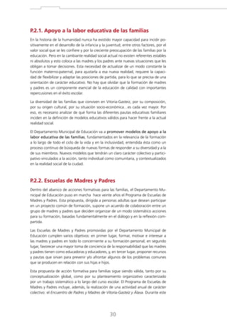 P.2.1. Apoyo a la labor educativa de las familias
En la historia de la humanidad nunca ha existido mayor capacidad para incidir positivamente en el desarrollo de la infancia y la juventud; entre otros factores, por el
valor social que se les confiere y por la creciente preocupación de las familias por la
educación. Pero en la cambiante realidad social actual no existen referentes estables
ni absolutos y esto coloca a las madres y los padres ante nuevas situaciones que les
obligan a tomar decisiones. Esta necesidad de actualizar de un modo constante la
función materno-paternal, para ajustarla a esa nueva realidad, requiere la capacidad de flexibilizar y adaptar las posiciones de partida, para lo que se precisa de una
orientación de carácter educativo. No hay que olvidar que la formación de madres
y padres es un componente esencial de la educación de calidad con importantes
repercusiones en el éxito escolar.
La diversidad de las familias que conviven en Vitoria-Gasteiz, por su composición,
por su origen cultural, por su situación socio-económica…es cada vez mayor. Por
eso, es necesario analizar de qué forma las diferentes pautas educativas familiares
inciden en la definición de modelos educativos válidos para hacer frente a la actual
realidad social.
El Departamento Municipal de Educación va a promover modelos de apoyo a la
labor educativa de las familias, fundamentados en la relevancia de la formación
a lo largo de todo el ciclo de la vida y en la inclusividad, entendida ésta como un
proceso continuo de búsqueda de nuevas formas de responder a su diversidad y a la
de sus miembros. Nuevos modelos que tendrán un claro carácter colectivo y participativo vinculados a la acción, tanto individual como comunitaria, y contextualizados
en la realidad social de la ciudad.

P.2.2. Escuelas de Madres y Padres

Dentro del abanico de acciones formativas para las familias, el Departamento Municipal de Educación puso en marcha hace veinte años el Programa de Escuelas de
Madres y Padres. Esta propuesta, dirigida a personas adultas que desean participar
en un proyecto común de formación, supone un acuerdo de colaboración entre un
grupo de madres y padres que deciden organizar de un modo sistemático acciones
para su formación, basadas fundamentalmente en el diálogo y en la reflexión compartida.
Las Escuelas de Madres y Padres promovidas por el Departamento Municipal de
Educación cumplen varios objetivos: en primer lugar, formar, motivar e interesar a
las madres y padres en todo lo concerniente a su formación personal; en segundo
lugar, favorecer una mayor toma de conciencia de la responsabilidad que las madres
y padres tienen como educadoras y educadores, y, en tercer lugar, proponer recursos
y pautas que sirvan para prevenir y/o afrontar algunos de los problemas comunes
que se producen en relación con sus hijas e hijos.
Esta propuesta de acción formativa para familias sigue siendo válida, tanto por su
conceptualización global, como por su planteamiento organizativo caracterizado
por un trabajo sistemático a lo largo del curso escolar. El Programa de Escuelas de
Madres y Padres incluye, además, la realización de una actividad anual de carácter
colectivo: el Encuentro de Padres y Madres de Vitoria-Gasteiz y Álava. Durante este

30

 