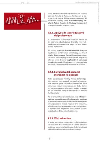 Plan Estratégico del Departamento

P.2.3.  poyo a la labor educativa
A
del profesorado
El Departamento Municipal de Educación, a través de
los programas educativos que desarrolla, viene realizando diversas propuestas de apoyo a la labor educativa del profesorado.
Por un lado, la edición de materiales didácticos para
su utilización como recursos curriculares y, por otro, el
diseño de acciones de formación continua, vinculadas a los distintos programas educativos. Propuestas
a las que hemos de sumar la aplicación de las nuevas
tecnologías para la difusión y acceso a los materiales
didácticos y a otros recursos educativos de la ciudad.

P.2.4.  ormación del personal
F
municipal no docente
Todos los centros de Infantil y Primaria de la red pública cuentan con personal municipal no docente.
Este personal ejerce funciones fundamentales en la
comunidad escolar. Funciones que, sin duda, tienen
un fuerte componente educativo e inciden en aspectos tan relevantes como la convivencia o la relación
familia-escuela.
Por lo tanto, se hace preciso diseñar para este colectivo una formación específica de carácter continuo
que atienda las funciones educativas que desempeñan
en sus puestos de trabajo. Hay que tener en cuenta,
además, que estas personas ejercen, en muchos casos,
la representación del personal no docente en los Consejos Escolares de sus respectivos centros.

P.2.5.  eb educativa
W
El acceso a la información es una acción formativa básica. El volumen de la información de carácter educativo
es tal que únicamente la utilización de las tecnologías
de la información puede posibilitar su manejo.

31

Municipal de Educación 2012

curso, 33 centros escolares de la ciudad van a contar
con este formato de formación familiar, con la participación de más de 800 personas agrupadas en 40
Escuelas de Madres y Padres. Dar continuidad y ampliar la Red de Escuelas de Madres y Padres será el
objetivo durante los próximos cursos.

 