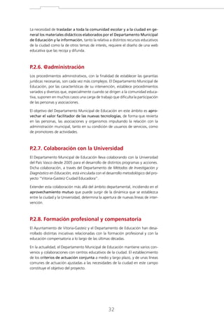 La necesidad de trasladar a toda la comunidad escolar y a la ciudad en general los materiales didácticos elaborados por el Departamento Municipal
de Educación y la información, tanto la relativa a distintos recursos educativos
de la ciudad como la de otros temas de interés, requiere el diseño de una web
educativa que las recoja y difunda.

P.2.6. @administración
Los procedimientos administrativos, con la finalidad de establecer las garantías
jurídicas necesarias, son cada vez más complejos. El Departamento Municipal de
Educación, por las características de su intervención, establece procedimientos
variados y diversos que, especialmente cuando se dirigen a la comunidad educativa, suponen en muchos casos una carga de trabajo que dificulta la participación
de las personas y asociaciones.
El objetivo del Departamento Municipal de Educación en este ámbito es aprovechar el valor facilitador de las nuevas tecnologías, de forma que revierta
en las personas, las asociaciones y organismos impulsando la relación con la
administración municipal, tanto en su condición de usuarios de servicios, como
de promotores de actividades.

P.2.7. Colaboración con la Universidad
El Departamento Municipal de Educación lleva colaborando con la Universidad
del País Vasco desde 2005 para el desarrollo de distintos programas y acciones.
Dicha colaboración, a través del Departamento de Métodos de Investigación y
Diagnóstico en Educación, está vinculada con el desarrollo metodológico del proyecto “Vitoria-Gasteiz Ciudad Educadora”.
Extender esta colaboración más allá del ámbito departamental, incidiendo en el
aprovechamiento mutuo que puede surgir de la dinámica que se establezca
entre la ciudad y la Universidad, determina la apertura de nuevas líneas de intervención.

P.2.8. Formación profesional y compensatoria
El Ayuntamiento de Vitoria-Gasteiz y el Departamento de Educación han desarrollado distintas iniciativas relacionadas con la formación profesional y con la
educación compensatoria a lo largo de las últimas décadas.
En la actualidad, el Departamento Municipal de Educación mantiene varios convenios y colaboraciones con centros educativos de la ciudad. El establecimiento
de los criterios de actuación conjunta a medio y largo plazo, y de unas líneas
comunes de actuación ajustadas a las necesidades de la ciudad en este campo
constituye el objetivo del proyecto.

32

 