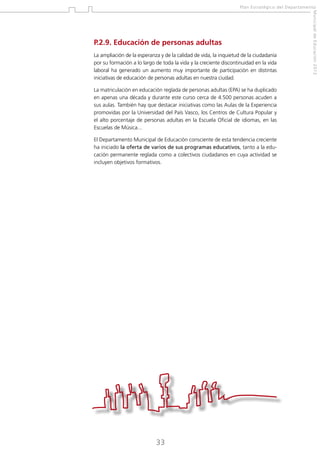 Plan Estratégico del Departamento

La ampliación de la esperanza y de la calidad de vida, la inquietud de la ciudadanía
por su formación a lo largo de toda la vida y la creciente discontinuidad en la vida
laboral ha generado un aumento muy importante de participación en distintas
iniciativas de educación de personas adultas en nuestra ciudad.
La matriculación en educación reglada de personas adultas (EPA) se ha duplicado
en apenas una década y durante este curso cerca de 4.500 personas acuden a
sus aulas. También hay que destacar iniciativas como las Aulas de la Experiencia
promovidas por la Universidad del País Vasco, los Centros de Cultura Popular y
el alto porcentaje de personas adultas en la Escuela Oficial de idiomas, en las
Escuelas de Música...
El Departamento Municipal de Educación consciente de esta tendencia creciente
ha iniciado la oferta de varios de sus programas educativos, tanto a la educación permanente reglada como a colectivos ciudadanos en cuya actividad se
incluyen objetivos formativos.

33

Municipal de Educación 2012

P.2.9. Educación de personas adultas

 