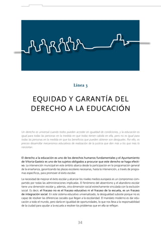 Línea 3

EQUIDAD Y GARANTÍA DEL
DERECHO A LA EDUCACIÓN
Un derecho es universal cuando todos pueden acceder en igualdad de condiciones, y la educación es
igual para todas las personas en la medida en que todas tienen cabida en ella, pero no es igual para
todas las personas en la medida en que los beneficios que pueden obtener son desiguales. Por ello, es
preciso desarrollar mecanismos educativos de realización de la justicia que den más a los que más lo
necesitan.

El derecho a la educación es uno de los derechos humanos fundamentales y el Ayuntamiento
de Vitoria-Gasteiz es uno de los sujetos obligados a procurar que este derecho se haga efectivo. La intervención municipal en este ámbito abarca desde la participación en la programación general
de la enseñanza, garantizando las plazas escolares necesarias, hasta la intervención, a través de programas específicos, para promover el éxito escolar.
La necesidad de mejorar el éxito escolar y alcanzar los niveles medios europeos es un compromiso compartido por todas las administraciones implicadas. El fenómeno del absentismo y el abandono escolar
tiene una dimensión escolar y, además, otra dimensión social estrechamente vinculada con la exclusión
social. Es decir, el fracaso no es el fracaso educativo ni el fracaso de la escuela, es un fracaso
de integración social. En este sistema educativo universalizado, la desigualdad subsiste porque no es
capaz de resolver las diferencias sociales que llegan a la escolaridad. El mandato moderno es dar educación a todo el mundo, pero darla en igualdad de oportunidades, lo que nos lleva a la responsabilidad
de la ciudad para ayudar a la escuela a resolver los problemas que en ella se reflejan.

34

 
