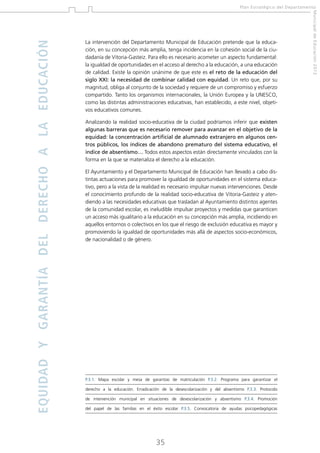 La intervención del Departamento Municipal de Educación pretende que la educación, en su concepción más amplia, tenga incidencia en la cohesión social de la ciudadanía de Vitoria-Gasteiz. Para ello es necesario acometer un aspecto fundamental:
la igualdad de oportunidades en el acceso al derecho a la educación, a una educación
de calidad. Existe la opinión unánime de que este es el reto de la educación del
siglo XXI: la necesidad de combinar calidad con equidad. Un reto que, por su
magnitud, obliga al conjunto de la sociedad y requiere de un compromiso y esfuerzo
compartido. Tanto los organismos internacionales, la Unión Europea y la UNESCO,
como las distintas administraciones educativas, han establecido, a este nivel, objetivos educativos comunes.
Analizando la realidad socio-educativa de la ciudad podríamos inferir que existen
algunas barreras que es necesario remover para avanzar en el objetivo de la
equidad: la concentración artificial de alumnado extranjero en algunos centros públicos, los índices de abandono prematuro del sistema educativo, el
índice de absentismo… Todos estos aspectos están directamente vinculados con la
forma en la que se materializa el derecho a la educación.
El Ayuntamiento y el Departamento Municipal de Educación han llevado a cabo distintas actuaciones para promover la igualdad de oportunidades en el sistema educativo, pero a la vista de la realidad es necesario impulsar nuevas intervenciones. Desde
el conocimiento profundo de la realidad socio-educativa de Vitoria-Gasteiz y atendiendo a las necesidades educativas que trasladan al Ayuntamiento distintos agentes
de la comunidad escolar, es ineludible impulsar proyectos y medidas que garanticen
un acceso más igualitario a la educación en su concepción más amplia, incidiendo en
aquellos entornos o colectivos en los que el riesgo de exclusión educativa es mayor y
promoviendo la igualdad de oportunidades más allá de aspectos socio-económicos,
de nacionalidad o de género.

P.3.1. Mapa escolar y mesa de garantías de matriculación P.3.2. Programa para garantizar el
derecho a la educación. Erradicación de la desescolarización y del absentismo P.3.3. Protocolo
de intervención municipal en situaciones de desescolarización y absentismo P.3.4. Promoción
del papel de las familias en el éxito escolar P.3.5. Convocatoria de ayudas psicopedagógicas

35

Municipal de Educación 2012

EQUIDAD Y GARANTÍA DEL DERECHO A LA EDUCACIÓN

Plan Estratégico del Departamento

 