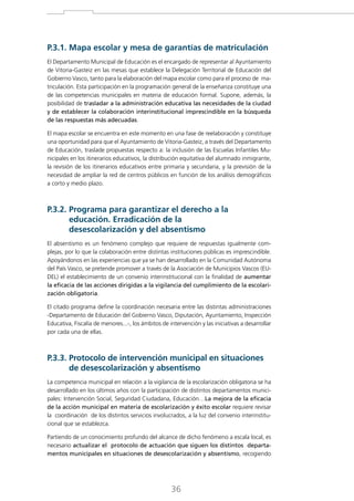 P.3.1. Mapa escolar y mesa de garantías de matriculación

El Departamento Municipal de Educación es el encargado de representar al Ayuntamiento
de Vitoria-Gasteiz en las mesas que establece la Delegación Territorial de Educación del
Gobierno Vasco, tanto para la elaboración del mapa escolar como para el proceso de matriculación. Esta participación en la programación general de la enseñanza constituye una
de las competencias municipales en materia de educación formal. Supone, además, la
posibilidad de trasladar a la administración educativa las necesidades de la ciudad
y de establecer la colaboración interinstitucional imprescindible en la búsqueda
de las respuestas más adecuadas.
El mapa escolar se encuentra en este momento en una fase de reelaboración y constituye
una oportunidad para que el Ayuntamiento de Vitoria-Gasteiz, a través del Departamento
de Educación, traslade propuestas respecto a: la inclusión de las Escuelas Infantiles Municipales en los itinerarios educativos, la distribución equitativa del alumnado inmigrante,
la revisión de los itinerarios educativos entre primaria y secundaria, y la previsión de la
necesidad de ampliar la red de centros públicos en función de los análisis demográficos
a corto y medio plazo.

P.3.2. Programa para garantizar el derecho a la

educación. Erradicación de la
desescolarización y del absentismo
El absentismo es un fenómeno complejo que requiere de respuestas igualmente complejas, por lo que la colaboración entre distintas instituciones públicas es imprescindible.
Apoyándonos en las experiencias que ya se han desarrollado en la Comunidad Autónoma
del País Vasco, se pretende promover a través de la Asociación de Municipios Vascos (EUDEL) el establecimiento de un convenio interinstitucional con la finalidad de aumentar
la eficacia de las acciones dirigidas a la vigilancia del cumplimiento de la escolarización obligatoria.
El citado programa define la coordinación necesaria entre las distintas administraciones
-Departamento de Educación del Gobierno Vasco, Diputación, Ayuntamiento, Inspección
Educativa, Fiscalía de menores...-, los ámbitos de intervención y las iniciativas a desarrollar
por cada una de ellas.

P.3.3. Protocolo de intervención municipal en situaciones

de desescolarización y absentismo
La competencia municipal en relación a la vigilancia de la escolarización obligatoria se ha
desarrollado en los últimos años con la participación de distintos departamentos municipales: Intervención Social, Seguridad Ciudadana, Educación…La mejora de la eficacia
de la acción municipal en materia de escolarización y éxito escolar requiere revisar
la coordinación de los distintos servicios involucrados, a la luz del convenio interinstitucional que se establezca.
Partiendo de un conocimiento profundo del alcance de dicho fenómeno a escala local, es
necesario actualizar el protocolo de actuación que siguen los distintos departamentos municipales en situaciones de desescolarización y absentismo, recogiendo

36

 