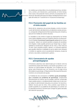 Plan Estratégico del Departamento

P.3.4.  romoción del papel de las familias en
P
el éxito escolar
Dentro de los programas y las acciones dirigidas a incidir en la disminución del fenómeno del absentismo y el abandono escolar prematuro, corresponde al Departamento Municipal de Educación el diseño y
ejecución de medidas de carácter educativo.
Es indudable en este ámbito el papel que desempeñan las familias
como sujetos obligados a procurar el derecho efectivo a la educación.
Con la finalidad de promover la participación activa de las mismas,
se propone realizar con carácter periódico campañas de sensibilización dirigidas a todas aquellas personas que tengan bajo su responsabilidad la escolarización obligatoria de las niñas y niños hasta los
16 años. Estas campañas tendrán, además, un contenido específico
para aquellos colectivos o realidades en que se valore como necesario
e incidirán en aspectos como la escolarización temprana, el paso de
primaria a secundaria, escolarización y género…

P.3.5.Convocatoria de ayudas
psicopedagógicas
El fenómeno absentista viene determinado por la relación entre las
características propias del individuo y las fuentes que generan o condicionan sus oportunidades de desarrollo. Con el objetivo de compensar estas limitaciones que, con frecuencia, son el origen de las
dificultades de aprendizaje, el Departamento Municipal de Educación
mantiene una convocatoria de ayudas.
La finalidad de esta convocatoria es facilitar ayuda psicopedagógica a escolares con problemas de aprendizaje, compensando
educativamente los efectos que las posibles carencias contextuales
hayan podido producir y complementando la labor que en este campo realizan la administración educativa y la sanitaria. Se trata de establecer recursos para los niños, niñas y jóvenes cuyas familias no
pueden ayudarles en sus problemas de aprendizaje y no cuentan con
la capacidad económica suficiente para sufragar los gastos derivados
de la atención que precisan.

37

Municipal de Educación 2012

las medidas que se desarrollan en la actualidad (preventivas, de detección y control, y de intervención), y promoviendo, al mismo tiempo,
otras nuevas. Este protocolo incluirá, asimismo, las propuestas de intervención derivadas del equipo de trabajo interdepartamental encargado del análisis de “la prevención en situaciones de desventaja”.

 