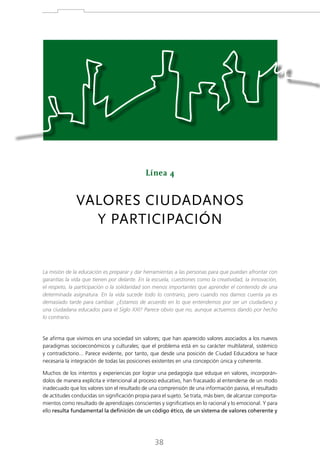Línea 4

VALORES CIUDADANOS
Y PARTICIPACIÓN

La misión de la educación es preparar y dar herramientas a las personas para que puedan afrontar con
garantías la vida que tienen por delante. En la escuela, cuestiones como la creatividad, la innovación,
el respeto, la participación o la solidaridad son menos importantes que aprender el contenido de una
determinada asignatura. En la vida sucede todo lo contrario, pero cuando nos damos cuenta ya es
demasiado tarde para cambiar. ¿Estamos de acuerdo en lo que entendemos por ser un ciudadano y
una ciudadana educados para el Siglo XXI? Parece obvio que no, aunque actuemos dando por hecho
lo contrario.

Se afirma que vivimos en una sociedad sin valores; que han aparecido valores asociados a los nuevos
paradigmas socioeconómicos y culturales; que el problema está en su carácter multilateral, sistémico
y contradictorio... Parece evidente, por tanto, que desde una posición de Ciudad Educadora se hace
necesaria la integración de todas las posiciones existentes en una concepción única y coherente.
Muchos de los intentos y experiencias por lograr una pedagogía que eduque en valores, incorporándolos de manera explícita e intencional al proceso educativo, han fracasado al entenderse de un modo
inadecuado que los valores son el resultado de una comprensión de una información pasiva, el resultado
de actitudes conducidas sin significación propia para el sujeto. Se trata, más bien, de alcanzar comportamientos como resultado de aprendizajes conscientes y significativos en lo racional y lo emocional. Y para
ello resulta fundamental la definición de un código ético, de un sistema de valores coherente y

38

 