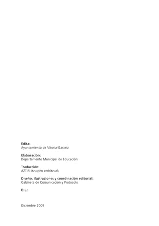 Edita:
Ayuntamiento de Vitoria-Gasteiz
Elaboración:
Departamento Municipal de Educación
Traducción:
AZTIRI itzulpen zerbitzuak
Diseño, ilustraciones y coordinación editorial:
Gabinete de Comunicación y Protocolo
D.L.:

Diciembre 2009

 