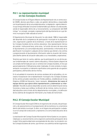 P.4.1. La representación municipal

en los Consejos Escolares
El Consejo Escolar es el Órgano Máximo de Representación de un centro escolar (OMR), decisivo para llevar a cabo una gestión democrática y responsable
con la participación de la comunidad educativa. La legislación vigente determina que tenga atribuidas funciones fundamentales que afectan a la vida escolar,
siendo el responsable último de su funcionamiento. La composición del OMR
incluye “un concejal, concejala o representante del Ayuntamiento en cuyo término municipal se halle radicado el centro”.
El Departamento Municipal de Educación ha sido desde 1988 el responsable
del desarrollo de la competencia de participación municipal en la programación, organización y gestión de la enseñanza a través de la representación en
los Consejos Escolares de los centros educativos. Esta representación técnica
de carácter institucional tiene, entre otras, la función de servir de nexo entre
el Ayuntamiento y la comunidad educativa: promoviendo e informando de la
planificación municipal en cualquiera de las materias que afecten a los centros
y proporcionando al Ayuntamiento información sobre la situación del mismo,
para diseñar planes de actuación adecuados a sus necesidades y expectativas.
Tenemos que tener en cuenta, además, que la participación es una de las piezas fundamentales de nuestro sistema educativo y Vitoria-Gasteiz dispone de
una amplia red formada por casi un centenar de Consejos Escolares, en los que
aproximadamente 2.500 personas están implicadas. En este contexto, la representación municipal es un elemento significativo como garante de una gestión
participativa y democrática de los mismos.
En la actualidad el incremento de centros escolares de la red pública y la necesaria incorporación de la representación municipal a los Consejos Escolares
de los centros privados sostenidos con fondos públicos, establecida por la Ley
Orgánica 2/2006 de Educación, hacen necesario dimensionar de nuevo el
equipo técnico que ejerce dicha representación y sistematizar su intervención. Para ello es preciso desarrollar acciones como la determinación de las
funciones y tareas que conlleva, la difusión de las mismas, tanto a la comunidad educativa como al resto de los departamentos municipales, y la definición
de los sistemas de recogida de información y los modos de transmisión.

P.4.2. El Consejo Escolar Municipal
El Consejo Escolar Municipal (CEM) es el organismo de consulta, de participación y de asesoramiento en la programación de la enseñanza no universitaria
dentro del ámbito municipal. Es decir, es el órgano de participación ciudadana en el campo de la educación y representa a la comunidad educativa de la
ciudad.
La reactivación del Consejo Escolar Municipal de Vitoria-Gasteiz es una oportunidad para su reconocimiento como organismo sectorial de participación de la
ciudad. Dicha oportunidad viene acompañada de dos retos: la vinculación con
los Consejos Escolares de centro, que forman una auténtica red de organismos

40

 