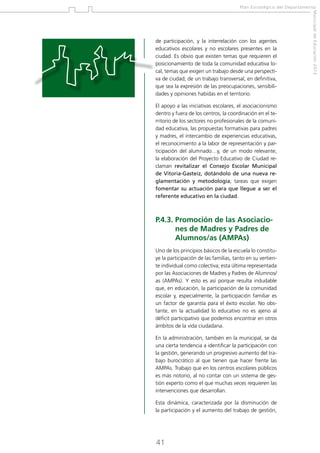 Plan Estratégico del Departamento

El apoyo a las iniciativas escolares, el asociacionismo
dentro y fuera de los centros, la coordinación en el territorio de los sectores no profesionales de la comunidad educativa, las propuestas formativas para padres
y madres, el intercambio de experiencias educativas,
el reconocimiento a la labor de representación y participación del alumnado…y, de un modo relevante,
la elaboración del Proyecto Educativo de Ciudad reclaman revitalizar el Consejo Escolar Municipal
de Vitoria-Gasteiz, dotándolo de una nueva reglamentación y metodología; tareas que exigen
fomentar su actuación para que llegue a ser el
referente educativo en la ciudad.

P.4.3.  romoción de las AsociacioP
nes de Madres y Padres de
Alumnos/as (AMPAs)
Uno de los principios básicos de la escuela lo constituye la participación de las familias, tanto en su vertiente individual como colectiva; esta última representada
por las Asociaciones de Madres y Padres de Alumnos/
as (AMPAs). Y esto es así porque resulta indudable
que, en educación, la participación de la comunidad
escolar y, especialmente, la participación familiar es
un factor de garantía para el éxito escolar. No obstante, en la actualidad lo educativo no es ajeno al
déficit participativo que podemos encontrar en otros
ámbitos de la vida ciudadana.
En la administración, también en la municipal, se da
una cierta tendencia a identificar la participación con
la gestión, generando un progresivo aumento del trabajo burocrático al que tienen que hacer frente las
AMPAs. Trabajo que en los centros escolares públicos
es más notorio, al no contar con un sistema de gestión experto como el que muchas veces requieren las
intervenciones que desarrollan.
Esta dinámica, caracterizada por la disminución de
la participación y el aumento del trabajo de gestión,

41

Municipal de Educación 2012

de participación, y la interrelación con los agentes
educativos escolares y no escolares presentes en la
ciudad. Es obvio que existen temas que requieren el
posicionamiento de toda la comunidad educativa local, temas que exigen un trabajo desde una perspectiva de ciudad; de un trabajo transversal, en definitiva,
que sea la expresión de las preocupaciones, sensibilidades y opiniones habidas en el territorio.

 
