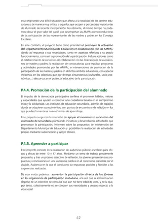 está originando una difícil situación que afecta a la totalidad de los centros educativos y, de manera muy crítica, a aquellos que acogen a porcentajes importantes
de alumnado de reciente incorporación. No obstante, al mismo tiempo no podemos obviar el gran valor del papel que desempeñan las AMPAs como conductoras
de la participación de los representantes de las madres y padres en los Consejos
Escolares.
En este contexto, el proyecto tiene como prioridad el promover la actuación
del Departamento Municipal de Educación en colaboración con las AMPAs,
dando así respuesta a sus necesidades, tanto en aspectos referidos a su propio
funcionamiento, como en la promoción de la participación. Incluye acciones como
el establecimiento de convenios de colaboración con las federaciones de asociaciones de madres y padres, la realización de convocatorias para impulsar programas
y actividades promovidas por las AMPAs, o intervenciones de promoción de la
participación de las madres y padres en distintos ámbitos educativos, con especial
incidencia en los colectivos que por diversas circunstancias (culturales, socio-económicas...) desconozcan el potencial educativo de la participación.

P.4.4. Promoción de la participación del alumnado
EI impulso de la democracia participativa conlleva el promover hábitos, valores
y capacidades que ayuden a construir una ciudadanía basada en el compromiso
ético y la solidaridad. Los institutos de educación secundaria, además de espacios
donde se adquieren conocimientos, son puntos de encuentro y de relación en los
que pueden fomentarse nuevas formas de aprendizaje.
Este proyecto surge con la intención de apoyar el movimiento asociativo del
alumnado de secundaria planteando iniciativas y desarrollando actividades que
promuevan la participación, informen sobre las propuestas de intervención del
Departamento Municipal de Educación y posibiliten la realización de actividades
propias mediante subvenciones y apoyo técnico.

P.4.5. Aprender a participar
Este proyecto consiste en la realización de audiencias públicas escolares para chicos y chicas de entre 10 y 17 años. Mediante un tema de trabajo previamente
propuesto, y tras un proceso colectivo de reflexión, los jóvenes presentan sus propuestas y conclusiones en una audiencia pública en el consistorio presidida por el
alcalde. Audiencia en la que el consistorio da respuestas posibles y factibles a las
sugerencias realizadas.
De este modo podemos aumentar la participación directa de los jóvenes
en los organismos de participación ciudadana, a la vez que la administración
dispone de un colectivo de consulta que aún no tiene edad de voto, y de la que,
por tanto, colectivamente no se conocen sus necesidades y deseos respecto a la
vida social.

42

 