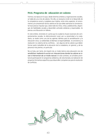 Plan Estratégico del Departamento

Vivimos una época en la que, desde distintos ámbitos y organizaciones sociales,
se habla de una crisis de valores. Por ello, es necesario incidir en el desarrollo de
la competencia social y ciudadana que implica, entre otros aspectos, el conocimiento y la comprensión de los valores en los que debe asentarse la convivencia.
Se hace preciso impulsar que, sobre todo los niños, niñas y adolescentes, dispongan de habilidades sociales y desarrollen actitudes solidarias y responsables. Se
precisa una Educación en Valores.
En este ámbito, teniendo en cuenta que la ciudad es el gran escenario de comportamientos sociales, la Administración Local, por su proximidad a la ciudadanía, se revela como uno de los agentes idóneos para la sensibilización y la
educación cívica. La solidaridad, la libertad, la responsabilidad, la convivencia, la
resolución no violenta de los conflictos… son algunos de los valores que deben
formar parte ineludible de la educación de la ciudadanía, en general, y de las
personas más jóvenes, en particular.
No se trata, por tanto, de impartir de un modo teórico esta educación sino de
sensibilizar mediante la acción en intervenciones donde los valores se vivan e interioricen de un modo natural. En este contexto, se considera prioritaria la participación en programas solidarios y de voluntariado y la realización de
proyectos formativos específicos que desarrollen competencias para la resolución
de conflictos.

43

Municipal de Educación 2012

P.4.6. Programa de educación en valores

 