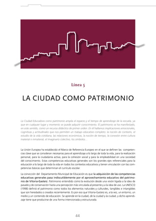 Línea 5

LA CIUDAD COMO PATRIMONIO
La Ciudad Educadora como patrimonio amplía el espacio y el tiempo de aprendizaje de la escuela, ya
que en cualquier lugar y momento se puede adquirir conocimiento. El patrimonio se ha manifestado,
en este sentido, como un recurso didáctico de primer orden. En él hallamos implicaciones emocionales,
cognitivas y actitudinales que nos permiten un trabajo educativo completo: la noción de contexto, el
estudio de la vida cotidiana, las relaciones económicas, la noción de tiempo, la conexión entre cultura
material e inmaterial, el imaginario colectivo, los símbolos…

La Unión Europea ha establecido el Marco de Referencia Europeo en el que se definen las competencias clave que se consideran necesarias para el aprendizaje a lo largo de toda la vida, para la realización
personal, para la ciudadanía activa, para la cohesión social y para la empleabilidad en una sociedad
del conocimiento. Estas competencias educativas generales son los grandes ejes referenciales para la
educación a lo largo de toda la vida en todos los contextos educativos y tienen vinculación con las competencias básicas que determinan el currículo escolar.
La convicción del Departamento Municipal de Educación es que la adquisición de las competencias
educativas generales pasa indiscutiblemente por el aprovechamiento educativo del patrimonio de Vitoria-Gasteiz. Patrimonio entendido como la evolución desde una visión ligada a la idea de
pasado y de conservación hasta una percepción más vinculada al presente y a la idea de uso. La UNESCO
(1998) definió el patrimonio como todos los elementos naturales y culturales, tangibles e intangibles
que son heredados o creados recientemente. Es por eso que Vitoria-Gasteiz es, a la vez, un entorno, un
medio y un contenido de educación. Se aprende en la ciudad, de la ciudad y la ciudad, y dicho aprendizaje tiene que producirse de una forma intencionada y estructurada.

44

 