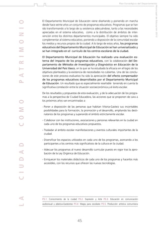 C O M O

El Departamento Municipal de Educación viene diseñando y poniendo en marcha
desde hace veinte años un conjunto de programas educativos. Programas que se han
ido transformando a lo largo de su existencia adecuándose, tanto a las necesidades
apreciadas en el sistema educativo, como a la distribución de ámbitos de intervención entre los distintos departamentos municipales. El objetivo siempre ha sido
complementar al sistema educativo, poniendo a disposición de la comunidad escolar
los medios y recursos propios de la ciudad. A lo largo de estos años, los programas
educativos del Departamento Municipal de Educación se han universalizado y
se han integrado en el currículo de los centros escolares de la ciudad.
El Departamento Municipal de Educación ha realizado una evaluación externa del impacto de los programas educativos, con la colaboración del Departamento de Métodos de Investigación y Diagnóstico en Educación de la
Universidad del País Vasco, en la que se ha estudiado la eficacia en el logro de los
objetivos planteados y la existencia de necesidades no cubiertas. Una de las conclusiones de este proceso evaluativo ha sido la apreciación del efecto compensador
de los programas educativos desarrollados por el Departamento Municipal
de Educación. Un resultado que es especialmente reseñable teniendo en cuenta la
significativa correlación entre la situación socioeconómica y el éxito escolar.
De los resultados y propuestas de esta evaluación, y de la adecuación de los programas a la perspectiva de Ciudad Educadora, las acciones que se proponen de cara a
los próximos años van encaminadas a:
-

P
 oner a disposición de las personas que habitan Vitoria-Gasteiz sus incontables
posibilidades para la formación, la promoción y el desarrollo, ampliando los destinatarios de los programas y superando el ámbito estrictamente escolar.

- Colaborar con las instituciones, asociaciones y personas relevantes en la ciudad en

cada uno de los programas educativos propuestos.

L A

C I U D A D

- Trasladar al ámbito escolar manifestaciones y eventos culturales importantes de la

ciudad.
- Diversificar los espacios utilizados en cada uno de los programas, acercando a los

participantes a los centros más significativos de la cultura en la ciudad.
- Adecuar los programas al nuevo desarrollo curricular puesto en vigor tras la apro
bación de la Ley Orgánica de Educación.
- Enriquecer los materiales didácticos de cada uno de los programas y hacerlos más

accesibles, con los recursos que ofrecen las nuevas tecnologías.

P.5.1. Conocimiento de la ciudad P.5.2. Expresión y Arte P.5.3. Educación en comunicación
audiovisual y plástica-Gasteiztxo P.5.4. Magia para escolares P.5.5. Producción artística comunitaria

45

Municipal de Educación 2012

P A T R I M O N I O

Plan Estratégico del Departamento

 