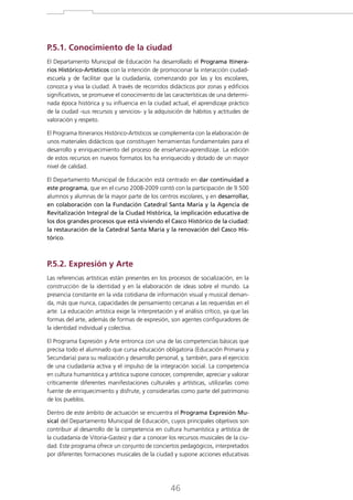 P.5.1. Conocimiento de la ciudad
El Departamento Municipal de Educación ha desarrollado el Programa Itinerarios Histórico-Artísticos con la intención de promocionar la interacción ciudadescuela y de facilitar que la ciudadanía, comenzando por las y los escolares,
conozca y viva la ciudad. A través de recorridos didácticos por zonas y edificios
significativos, se promueve el conocimiento de las características de una determinada época histórica y su influencia en la ciudad actual, el aprendizaje práctico
de la ciudad -sus recursos y servicios- y la adquisición de hábitos y actitudes de
valoración y respeto.
El Programa Itinerarios Histórico-Artísticos se complementa con la elaboración de
unos materiales didácticos que constituyen herramientas fundamentales para el
desarrollo y enriquecimiento del proceso de enseñanza-aprendizaje. La edición
de estos recursos en nuevos formatos los ha enriquecido y dotado de un mayor
nivel de calidad.
El Departamento Municipal de Educación está centrado en dar continuidad a
este programa, que en el curso 2008-2009 contó con la participación de 9.500
alumnos y alumnas de la mayor parte de los centros escolares, y en desarrollar,
en colaboración con la Fundación Catedral Santa María y la Agencia de
Revitalización Integral de la Ciudad Histórica, la implicación educativa de
los dos grandes procesos que está viviendo el Casco Histórico de la ciudad:
la restauración de la Catedral Santa María y la renovación del Casco Histórico.

P.5.2. Expresión y Arte
Las referencias artísticas están presentes en los procesos de socialización, en la
construcción de la identidad y en la elaboración de ideas sobre el mundo. La
presencia constante en la vida cotidiana de información visual y musical demanda, más que nunca, capacidades de pensamiento cercanas a las requeridas en el
arte. La educación artística exige la interpretación y el análisis crítico, ya que las
formas del arte, además de formas de expresión, son agentes configuradores de
la identidad individual y colectiva.
El Programa Expresión y Arte entronca con una de las competencias básicas que
precisa todo el alumnado que cursa educación obligatoria (Educación Primaria y
Secundaria) para su realización y desarrollo personal, y, también, para el ejercicio
de una ciudadanía activa y el impulso de la integración social. La competencia
en cultura humanística y artística supone conocer, comprender, apreciar y valorar
críticamente diferentes manifestaciones culturales y artísticas, utilizarlas como
fuente de enriquecimiento y disfrute, y considerarlas como parte del patrimonio
de los pueblos.
Dentro de este ámbito de actuación se encuentra el Programa Expresión Musical del Departamento Municipal de Educación, cuyos principales objetivos son
contribuir al desarrollo de la competencia en cultura humanística y artística de
la ciudadanía de Vitoria-Gasteiz y dar a conocer los recursos musicales de la ciudad. Este programa ofrece un conjunto de conciertos pedagógicos, interpretados
por diferentes formaciones musicales de la ciudad y supone acciones educativas

46

 