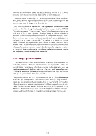 promover el conocimiento de los recursos culturales y sociales de la ciudad y
ofrecer al profesorado instrumentos para diseñar su currículo escolar.
La participación de 19 centros y 2.653 alumnos y alumnas de Educación Secundaria, en 127 talleres organizados en el curso 2008-2009, avala la aceptación del
programa por parte de las personas destinatarias.
Como reto importante se ha iniciado una experiencia de transversalidad
con las entidades más significativas de la ciudad en este ámbito: ARTIUM
Centro-Museo de Arte Contemporáneo, Centro Cultural Montehermoso, Escuela de Artes y Oficios, KREA Expresión Contemporánea y Escuela del Profesorado
de la UPV. Esta iniciativa conlleva el compromiso en la tarea formativa de la ciudadanía, poniendo sus recursos y medios a disposición de la comunidad educativa
y al servicio de un proyecto compartido. Y se traduce en la realización de una
oferta coordinada y complementaria a los centros escolares, facilitando herramientas para la educación en comunicación audiovisual y plástica y desarrollando
valores de formación, innovación y creatividad. Dentro de los proyectos a realizar
se contempla la aplicación de las tecnologías de la información al diseño
del programa y a la elaboración de materiales.

P.5.4. Magia para escolares
Es notoria la existencia de importantes eventos en Vitoria-Gasteiz -jornadas, espectáculos, semanas y festivales internacionales-, que representan un foco de
atención social y una riqueza cultural para nuestra ciudad. Acercar a los y las
escolares estas manifestaciones artísticas y hacerles partícipes de las emociones y de la realidad que vive la ciudad durante esos días especiales, es una
labor que el Ayuntamiento debe tener presente.
En este ámbito de intervenciones municipales se inscribe un ciclo de Magia para
escolares, que forma parte del Festival Internacional de Magia-Magialdia organizado por la Asociación de Ilusionistas de Álava. El Departamento Municipal de
Educación promueve la asistencia de cerca de 3.500 alumnas y alumnos de educación primaria que cada año, en el mes de septiembre, aprenden de un modo
diferente a desarrollar la imaginación y la creatividad participando en el espectáculo de ilusión que les brinda un mago de reconocido prestigio internacional.

48

 