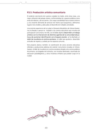 Plan Estratégico del Departamento

El evidente crecimiento de nuestras ciudades ha traído, entre otras cosas, una
mejor utilización del paisaje urbano, conformándose los espacios públicos como
entes de relación y de encuentro. Una mayor sensibilidad hacia nuestro entorno
y una creciente demanda de servicios han hecho que busquemos y definamos
lugares más amables y adecuados al desarrollo de múltiples actividades.
Una reciente experiencia de la ciudad, el Itinerario Muralístico de Vitoria-Gasteiz,
nos ha llevado a pensar en trasladar a los centros educativos esta iniciativa de
participación comunitaria. Por ello, con el doble objetivo desarrollar un trabajo
artístico con la intervención de distintos agentes de la comunidad educativa y de aumentar identificación con el espacio escolar, se ha diseñado un
taller de muralismo en centros escolares. Un taller que ayudará a desarrollar
actitudes de respeto y cuidado por los espacios comunes.
Este proyecto abarca, también, la coordinación de varias acciones educativas
referidas a producciones plásticas de carácter comunitario iniciadas en VitoriaGasteiz: el taller de muralismo en centros escolares dirigido a los centros públicos
de primaria, Las brigadas de la brocha, una iniciativa destinada a alumnado de
educación postobligatoria, y otras iniciativas similares que puedan surgir en la
ciudad.

49

Municipal de Educación 2012

P.5.5. Producción artística comunitaria

 