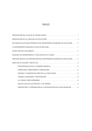 ÍNDICE

PRESENTACIÓN DEL ALCALDE DE VITORIA-GASTEIZ ........................................................................ 7
PRESENTACIÓN DE LA CONCEJALA DE EDUCACIÓN ....................................................................... 9
NECESIDAD DE UN PLAN ESTRATÉGICO DEL DEPARTAMENTO MUNICIPAL DE EDUCACIÓN .......... 10
EL DEPARTAMENTO MUNICIPAL DE EDUCACIÓN (DME) ................................................................ 11
ESTRUCTURA DEL DOCUMENTO ................................................................................................... 13
REALIDAD SOCIODEMOGRÁFICA Y EDUCATIVA DE LA CIUDAD .................................................... 14
PRINCIPIOS BÁSICOS DE INTERVENCIÓN DEL DEPARTAMENTO MUNICIPAL DE EDUCACIÓN........... 16
LÍNEAS DE ACTUACIÓN Y PROYECTOS . ........................................................................................ 18
· ATENCIÓN EDUCATIVA A LA PRIMERA INFANCIA.............................................................. 22
· FORMACIÓN, CONOCIMIENTO E INNOVACIÓN ................................................................ 28
· EQUIDAD Y GARANTÍA DEL DERECHO A LA EDUCACIÓN ................................................ 34
· VALORES CIUDADANOS Y PARTICIPACIÓN ....................................................................... 38
· LA CIUDAD COMO PATRIMONIO . .................................................................................... 44
· NUEVOS USOS DE LOS ESPACIOS Y LOS TIEMPOS ............................................................ 50
· ORIENTACIÓN Y COORDINACIÓN DE LA INTERVENCIÓN EDUCATIVA MUNICIPAL ............ 56

 