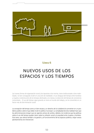 Línea 6

NUEVOS USOS DE LOS
ESPACIOS Y LOS TIEMPOS

Las nuevas formas de organización social y las repuestas a las mismas, tanto institucionales como individuales, no han conseguido incidir en una serie de realidades: el uso desigual del tiempo entre hombres
y mujeres, la disminución de los tiempos destinados a la crianza, la reducción del tiempo de convivencia
comunitaria... El uso del tiempo sigue girando en torno al mundo del trabajo y se ha convertido en un
factor más de discriminación social.

La concepción del tiempo como un bien escaso y un derecho de la ciudadanía lo convierten en un problema público sobre el que debe incidir la política municipal. La complejidad de esta realidad hace que
las administraciones tengan que ser agentes activos de cambio, debido a la incidencia que las políticas
sobre el uso del tiempo puedan tener sobre la cohesión social y la equidad entre mujeres y hombres.
Esta tarea, que afecta también a la gestión y al funcionamiento de los espacios públicos, exige nuevos
planteamientos de intervención.

50

 
