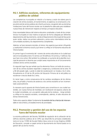 P.6.1. Edificios escolares, referentes de equipamiento

público de calidad
Las competencias municipales en relación a la reserva y cesión de solares para la
creación de centros escolares, el mantenimiento, la vigilancia, la conservación y mejora de la red de centros públicos de infantil y primaria, y la gestión del uso de dichas
instalaciones fuera del horario escolar son la plataforma adecuada para establecer
nuevas líneas de intervención respecto al tiempo y el espacio educativo.
Estas necesidades básicas del sistema educativo canalizadas a través de las competencias municipales en esta materia se ejecutan de forma colegiada por diferentes
departamentos del Ayuntamiento, siendo el Departamento Municipal de Educación
quien recibe, realiza una primera valoración y actúa como intermediario entre las
comunidades escolares y los departamentos competentes.
Además, se hace necesario recordar, al menos, tres aspectos que vienen influyendo
y catalizando la dinámica social y que tienen su reflejo en la fisonomía educativa de
Vitoria-Gasteiz:
En primer lugar el incremento del número de centros educativos en la ciudad que
solo en la red pública tiene 72 centros con 93 edificios (10 centros y 7 edificios más
que hace cinco años). Ello también ha conllevado un aumento de la plantilla municipal de personal no docente que cumple tareas importantes en el funcionamiento
cotidiano de los centros escolares.
En segundo lugar hay que señalar que los elementos físicos o el estilo de construcción de los centros escolares responden a exigencias y condiciones de los años 70
y 80 del pasado siglo, cuando la edad de escolarización se iniciaba a los 6 años.
Actualmente en 25 de los 28 centros de Educación Primaria de la red pública se
escolarizan criaturas desde los 2 años.
En tercer lugar, y como consecuencia de los cambios sociológicos de los últimos
años, las jornadas y horarios de asistencia a los centros escolares se han incrementado sustancialmente.
Es necesario que la apuesta de Vitoria-Gasteiz para convertirse en una ciudad sostenible, con nuevas formas de movilidad, con reutilización de espacios urbanos de
la ciudad consolidada, con una gestión adecuada de los residuos... tenga también
su reflejo en los espacios escolares, contemplando, además, el valor educativo de
dichas intervenciones.
Todos estos aspectos deben fundamentar la revisión de los criterios de intervención en este ámbito y el establecimiento de prioridades.

P.6.2. Promoción y gestión del uso de los espacios

fuera del horario escolar
La reciente publicación del Decreto 76/2008 de regulación de la utilización de los
edificios docentes públicos de la CAPV, que desarrolla los principios establecidos
tanto en la Ley 1/1993 de Escuela Pública Vasca como en la Ley Orgánica 2/2006
de Educación, concede un papel central al Ayuntamiento de Vitoria-Gasteiz en la
gestión del uso de los mismos.

52

 
