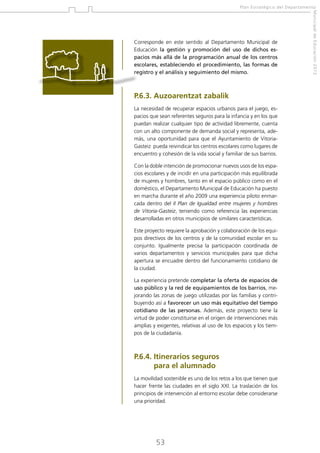 Plan Estratégico del Departamento

P.6.3. Auzoarentzat zabalik
La necesidad de recuperar espacios urbanos para el juego, espacios que sean referentes seguros para la infancia y en los que
puedan realizar cualquier tipo de actividad libremente, cuenta
con un alto componente de demanda social y representa, además, una oportunidad para que el Ayuntamiento de VitoriaGasteiz pueda reivindicar los centros escolares como lugares de
encuentro y cohesión de la vida social y familiar de sus barrios.
Con la doble intención de promocionar nuevos usos de los espacios escolares y de incidir en una participación más equilibrada
de mujeres y hombres, tanto en el espacio público como en el
doméstico, el Departamento Municipal de Educación ha puesto
en marcha durante el año 2009 una experiencia piloto enmarcada dentro del II Plan de Igualdad entre mujeres y hombres
de Vitoria-Gasteiz, teniendo como referencia las experiencias
desarrolladas en otros municipios de similares características.
Este proyecto requiere la aprobación y colaboración de los equipos directivos de los centros y de la comunidad escolar en su
conjunto. Igualmente precisa la participación coordinada de
varios departamentos y servicios municipales para que dicha
apertura se encuadre dentro del funcionamiento cotidiano de
la ciudad.
La experiencia pretende completar la oferta de espacios de
uso público y la red de equipamientos de los barrios, mejorando las zonas de juego utilizadas por las familias y contribuyendo así a favorecer un uso más equitativo del tiempo
cotidiano de las personas. Además, este proyecto tiene la
virtud de poder constituirse en el origen de intervenciones más
amplias y exigentes, relativas al uso de los espacios y los tiempos de la ciudadanía.

P.6.4. tinerarios seguros
I
para el alumnado
La movilidad sostenible es uno de los retos a los que tienen que
hacer frente las ciudades en el siglo XXI. La traslación de los
principios de intervención al entorno escolar debe considerarse
una prioridad.

53

Municipal de Educación 2012

Corresponde en este sentido al Departamento Municipal de
Educación la gestión y promoción del uso de dichos espacios más allá de la programación anual de los centros
escolares, estableciendo el procedimiento, las formas de
registro y el análisis y seguimiento del mismo.

 