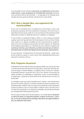 En la actualidad se hace necesario el promover, en colaboración con la comunidad escolar, nuevas propuestas de movilidad del alumnado (itinerarios
a pie, promoción del uso de la bicicleta…). La seguridad en la movilidad de los
escolares tiene que guiar las distintas intervenciones en este ámbito.

P.6.5. Ocio y tiempo libre, una experiencia de

transversalidad
El ocio, que se manifiesta como una experiencia humana básica y vital, y que
las personas percibimos de forma satisfactoria al favorecer, entre otras fines, el
desarrollo personal y social, puede ser un recurso del que el Ayuntamiento puede
valerse para aumentar la calidad de vida de sus ciudadanas y ciudadanos.
En este sentido, la necesidad de llegar a definir un marco teórico que aborde
cualquier acción del Ayuntamiento de Vitoria-Gasteiz en torno al Ocio y Tiempo
Libre, puede ser un objetivo conciliador de otras intervenciones ya implementadas como son los Programas Vacacionales, los Patios abiertos, los Programas
de Actividades Extraescolares, etc. Intervenciones que conllevan la exigencia de
consensuar criterios, aunar esfuerzos y coordinar acciones que en este ámbito desarrollan los diferentes departamentos del propio Ayuntamiento.
En este escenario, el Departamento de Municipal de Educación puede servir
de hilo conductor y aportar su visión y buen hacer, desde planteamientos de la
educación no formal y continua.

P.6.6. Programa Vacacional
El Departamento Municipal de Educación gestiona desde hace más de diez años
una oferta de servicios educativos en el tiempo libre a través de la oferta de Rincones de Juego y Colonias Abiertas. Los objetivos de los mismos son: favorecer
el desarrollo personal y social del niño y de la niña, facilitar la transmisión de
valores asociados a la solidaridad, la cooperación, la paz, la interculturalidad y
la coeducación, y potenciar la faceta lúdica de las intervenciones en el ocio y el
tiempo libre.
Es indudable el valor que estas actividades tienen, además, como herramientas
para que las familias adecuen su atención educativa durante los períodos vacacionales escolares. Debido a ello, el aumento de la demanda ha sido significativo
durante los últimos cursos. En el año 2009 un millar de niños y niñas de entre 3
y 9 años han participado en las diferentes actividades vacacionales promovidas
por el Departamento Municipal de Educación.
Se ha iniciado una adecuación de este programa con el triple objetivo de ajustar
la oferta de plazas a la demanda existente, ampliar los horarios y periodos en los que se desarrolla la actividad y diversificar los espacios destinados a la realización del mismo.

54

 