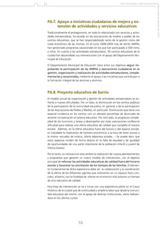 Plan Estratégico del Departamento

Tradicionalmente el protagonismo, en todo lo relacionado con servicios y actividades extraescolares, ha recaído en las asociaciones de madres y padres de los
centros educativos, que se han responsabilizado tanto de la gestión como del
coste económico de las mismas. En el curso 2008-2009 más de veinte AMPAs
han gestionado programas vacacionales en los que han participado 2.500 niños
y niñas. En cuanto a las actividades extraescolares, 56 centros educativos de la
ciudad han desarrollado sus intervenciones con el apoyo del Departamento Municipal de Educación.
El Departamento Municipal de Educación tiene entre sus objetivos seguir impulsando la participación de las AMPAs y asociaciones ciudadanas en la
gestión, organización y realización de actividades extraescolares, complementarias y vacacionales, mediante el apoyo a las iniciativas que contribuyan a
la formación integral de las alumnas y alumnos.

P.6.8. Proyecto educativo de barrio
El modelo actual de organización y gestión de actividades extraescolares se enfrenta a nuevas dificultades. Por un lado, la disminución en los centros públicos
de la participación de la comunidad educativa, en general, y de la participación
de las Asociaciones de Padres y Madres, en particular. Disminución que tiene una
especial incidencia en los centros con un elevado porcentaje de alumnado de
reciente incorporación al sistema educativo. Por otro lado, la progresiva complejidad de las funciones y tareas a desempeñar por estas asociaciones conlleva la
dificultad para realizar una oferta educativa de calidad que complete el horario
escolar. Además, en la oferta educativa fuera del horario y del espacio escolar,
es indudable la implicación de factores económicos a la hora de tener acceso a
la misma -escuelas de música, oferta deportiva privada…-.Se puede decir que
estos aspectos inciden de forma directa en la falta de equidad y de igualdad
de oportunidades de una parte importante de la población infantil y juvenil de
Vitoria-Gasteiz.
Por lo tanto, es necesaria en este ámbito la realización de nuevos planteamientos
y propuestas que generen un nuevo modelo de intervención, con el objetivo
principal de reforzar las actividades educativas de calidad fuera del horario
escolar y favorecer la conciliación de los tiempos de las familias. El elemento fundamental de dicha experiencia debe ser la colaboración y la coordinación
de la oferta de los diferentes agentes que intervienen en un espacio físico concreto, el barrio, con la finalidad de ofertar en el entorno más próximo un tiempo
de ocio educativo de calidad.
Esta línea de intervención se va a iniciar con una experiencia piloto en el Casco
Histórico de la ciudad que dé continuidad y amplíe la labor que desde la comunidad educativa del mismo, con el apoyo de diversas instituciones, viene realizándose en los últimos cursos.

55

Municipal de Educación 2012

P.6.7.  poyo a iniciativas ciudadanas de mejora y exA
tensión de actividades y servicios educativos

 