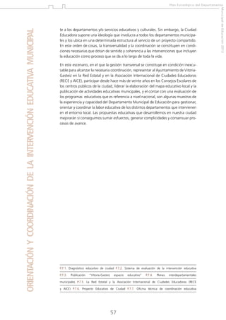 te a los departamentos y/o servicios educativos y culturales. Sin embargo, la Ciudad
Educadora supone una ideología que involucra a todos los departamentos municipales y los ubica en una determinada estructura al servicio de un proyecto compartido.
En este orden de cosas, la transversalidad y la coordinación se constituyen en condiciones necesarias que dotan de sentido y coherencia a las intervenciones que incluyen
la educación como proceso que se da a lo largo de toda la vida.
En este escenario, en el que la gestión transversal se constituye en condición inexcusable para alcanzar la necesaria coordinación, representar al Ayuntamiento de VitoriaGasteiz en la Red Estatal y en la Asociación Internacional de Ciudades Educadoras
(RECE y AICE), participar desde hace más de veinte años en los Consejos Escolares de
los centros públicos de la ciudad, liderar la elaboración del mapa educativo local y la
publicación de actividades educativas municipales, y el contar con una evaluación de
los programas educativos que es referencia a nivel nacional, son algunas muestras de
la experiencia y capacidad del Departamento Municipal de Educación para gestionar,
orientar y coordinar la labor educativa de los distintos departamentos que intervienen
en el entorno local. Las propuestas educativas que desarrollemos en nuestra ciudad
mejorarán si conseguimos sumar esfuerzos, generar complicidades y consensuar procesos de avance.

P.7.1. Diagnóstico educativo de ciudad P.7.2. Sistema de evaluación de la intervención educativa
P.7.3.

Publicación

“Vitoria-Gasteiz

espacio

educativo”

P.7.4.

Planes

interdepartamentales

municipales P.7.5. La Red Estatal y la Asociación Internacional de Ciudades Educadoras (RECE
y AICE) P.7.6. Proyecto Educativo de Ciudad P.7.7. Oficina técnica de coordinación educativa

57

Municipal de Educación 2012

ORIENTACIÓN Y COORDINACIÓN DE LA INTERVENCIÓN EDUCATIVA MUNICIPAL

Plan Estratégico del Departamento

 