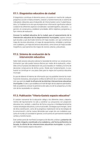 P.7.1. Diagnóstico educativo de ciudad
El diagnóstico constituye el elemento previo a la puesta en marcha de cualquier
programa o acción e implica el diseño, creación y mantenimiento de un sistema de
indicadores relevantes para el desarrollo de Vitoria-Gasteiz como Ciudad Educadora. Su finalidad no es otra que el proporcionar información significativa sobre la
ciudad en los diferentes aspectos considerados -sociodemográfico, educativo...- y
permitir, en consecuencia, establecer prioridades, definir objetivos y programas, y
fijar criterios de evaluación.
Conocer la realidad educativa de la ciudad, para el asesoramiento de la
intervención educativa de los departamentos municipales, supone conocer
qué escuelas y qué alumnado tenemos (el mapa escolar), con qué contamos (el
mapa de recursos educativos, el mapa de equipamientos, entidades y participación ciudadana, y el mapa de servicios educativos), cómo somos (el mapa sociodemográfico) y qué opinamos (los mapas de visiones urbanas y educativas).

P.7.2. Sistema de evaluación de la

intervención educativa
Sobre todo proceso educativo planea la necesidad de estimar sus consecuencias.
Estimación que sólo puede hacerse efectiva por medio de la evaluación, entendida como el proceso de elaboración de juicios basados en medidas y la toma de
decisiones consecuencia de dichos juicios. Desde esta fundamentación, la evaluación se constituye en una pieza clave para la mejora de la práctica educativa
municipal.
En pos de obtener el máximo de información que nos posibilite orientar las modificaciones necesarias, este proyecto conlleva la definición de un sistema de evaluación que permita medir la eficacia de las distintas intervenciones educativas
municipales. Es decir, que establezca el nivel de logro de los objetivos planteados.
Sólo así podremos conocer la pertinencia de cada uno de los programas y la relación de las necesidades no cubiertas.

P.7.3. Publicación “Vitoria-Gasteiz espacio educativo”
El carácter transversal de la educación obliga a las diferentes áreas y departamentos del Ayuntamiento no solo a coordinar sus actuaciones con proyección
educativa sino, también, a planificar de forma conjunta e interdepartamental las
nuevas estrategias educativas y comunicacionales. Estrategias que emergen, tanto
de dicha coordinación, como de la progresiva implantación de las tecnologías de
la comunicación o de las nuevas demandas que surgen de una ciudadanía que,
como el mundo y la sociedad en general, se encuentra en permanente estado de
cambio y transformación.
Este cambio pone de manifiesto la exigencia de describir, analizar y presentar de
un modo integral y coordinado a la ciudadanía, y de forma preferente a la
Escuela, la oferta de las intervenciones educativas municipales: la publicación “Vitoria-Gasteiz espacio educativo”.

58

 