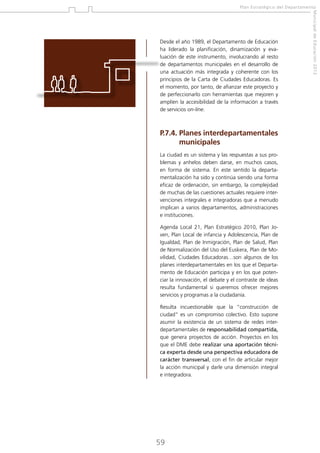 Plan Estratégico del Departamento

P.7.4.  lanes interdepartamentales
P
municipales
La ciudad es un sistema y las respuestas a sus problemas y anhelos deben darse, en muchos casos,
en forma de sistema. En este sentido la departamentalización ha sido y continúa siendo una forma
eficaz de ordenación, sin embargo, la complejidad
de muchas de las cuestiones actuales requiere intervenciones integrales e integradoras que a menudo
implican a varios departamentos, administraciones
e instituciones.
Agenda Local 21, Plan Estratégico 2010, Plan Joven, Plan Local de infancia y Adolescencia, Plan de
Igualdad, Plan de Inmigración, Plan de Salud, Plan
de Normalización del Uso del Euskera, Plan de Movilidad, Ciudades Educadoras…son algunos de los
planes interdepartamentales en los que el Departamento de Educación participa y en los que potenciar la innovación, el debate y el contraste de ideas
resulta fundamental si queremos ofrecer mejores
servicios y programas a la ciudadanía.
Resulta incuestionable que la “construcción de
ciudad” es un compromiso colectivo. Esto supone
asumir la existencia de un sistema de redes interdepartamentales de responsabilidad compartida,
que genera proyectos de acción. Proyectos en los
que el DME debe realizar una aportación técnica experta desde una perspectiva educadora de
carácter transversal, con el fin de articular mejor
la acción municipal y darle una dimensión integral
e integradora.

59

Municipal de Educación 2012

Desde el año 1989, el Departamento de Educación
ha liderado la planificación, dinamización y evaluación de este instrumento, involucrando al resto
de departamentos municipales en el desarrollo de
una actuación más integrada y coherente con los
principios de la Carta de Ciudades Educadoras. Es
el momento, por tanto, de afianzar este proyecto y
de perfeccionarlo con herramientas que mejoren y
amplíen la accesibilidad de la información a través
de servicios on-line.

 