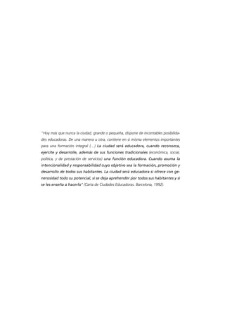 “Hoy más que nunca la ciudad, grande o pequeña, dispone de incontables posibilidades educadoras. De una manera u otra, contiene en sí misma elementos importantes
para una formación integral (…) La ciudad será educadora, cuando reconozca,
ejercite y desarrolle, además de sus funciones tradicionales (económica, social,
política, y de prestación de servicios) una función educadora. Cuando asuma la
intencionalidad y responsabilidad cuyo objetivo sea la formación, promoción y
desarrollo de todos sus habitantes. La ciudad será educadora si ofrece con generosidad todo su potencial, si se deja aprehender por todos sus habitantes y si
se les enseña a hacerlo” (Carta de Ciudades Educadoras. Barcelona, 1992).

 