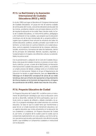 P.7.5. La Red Estatal y la Asociación

Internacional de Ciudades
Educadoras (RECE y AICE)
En el año 1990 tuvo lugar en Barcelona el I Congreso Internacional
de Ciudades Educadoras. Un grupo de más de sesenta ciudades
de veinte países del mundo, conscientes del potencial educador de
las mismas, acordamos redactar unos principios básicos con el fin
de impulsar la educación en la ciudad. Nace, de este modo, la Carta de Ciudades Educadoras, un instrumento político, pedagógico
y de movilización en las ciudades, que propone que la educación
constituya uno de los ejes transversales de su proyecto político y
sugiere que el gobierno local articule los esfuerzos de todos los
actores educativos -públicos, sociales y privados- que inciden en el
territorio. La Carta tiene en cuenta el derecho a la ciudad educadora, como la expresión fundamental de los intereses colectivos,
sociales, económicos y formativos de todos los habitantes, dentro
de los principios de solidaridad, libertad, equidad y dignidad, y
fundamentado en el respeto a las diferentes culturas, la sostenibilidad y la justicia social.
Con la proclamación y adopción de la Carta de Ciudades Educadoras, este grupo de ciudades iniciamos un proceso a la vez individual y colectivo, ya que, a través de la Red Estatal y la Asociación
Internacional de Ciudades Educadoras (RECE y AICE), se posibilitó
un amplio proceso de debate y diálogo tanto en el ámbito local
como en el internacional. Debate en el que el Departamento de
Educación ha tenido un papel relevante, bien por desarrollar su
liderazgo en el desarrollo conceptual de varias de sus redes
temáticas, bien por el hecho de representar al Ayuntamiento
de Vitoria-Gasteiz en la Comisión de Seguimiento, el órgano
de coordinación de la RECE, desde hace más de cinco años.

P.7.6. Proyecto Educativo de Ciudad
Un Proyecto Educativo de Ciudad -PEC- se define como un instrumento de planificación estratégica que sitúa la educación como
eje de su desarrollo, realizado de forma participada y que se articula como un espacio de reflexión y debate orientado a la acción. Es un proyecto estratégico de ciudad vista ésta con una lente
educativa. Se basa en que la ciudad tiene que transformarse y
pasar de ser un simple escenario de intervención educativa a ser
un agente educativo que incida activamente en la educación de
sus ciudadanos y ciudadanas. Un Proyecto Educativo de Ciudad
es, por tanto, un proyecto de la ciudad y para la ciudad, que se
compromete explícitamente con unos valores y una forma de hacer, que piensa qué escuela y qué educación más allá de la escuela
quiere y que establece un compromiso ciudadano e institucional
con la educación.

60

 
