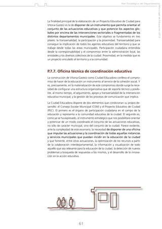 Plan Estratégico del Departamento

P.7.7. Oficina técnica de coordinación educativa
La construcción de Vitoria-Gasteiz como Ciudad Educadora conlleva el compromiso de hacer de la educación un instrumento al servicio de la cohesión social. Y
es, precisamente, en la materialización de este compromiso donde surge la necesidad de configurar una estructura organizativa que dé soporte técnico y posibilite, al mismo tiempo, el seguimiento, apoyo y transversalidad de la intervención
educativa municipal, y la gestión de los procesos de comunicación que implica.
La Ciudad Educadora dispone de dos elementos que condicionan su propio desarrollo: el Consejo Escolar Municipal (CEM) y el Proyecto Educativo de Ciudad
(PEC). El primero es el órgano de participación ciudadana en el campo de la
educación y representa a la comunidad educativa de la ciudad. El segundo es,
como ya se ha expresado, el instrumento estratégico que nos posibilitará orientar
y potenciar de un modo coordinado el conjunto de las actuaciones educativas,
no sólo de carácter municipal, sino del conjunto de la ciudad. Parece evidente,
ante la complejidad de este escenario, la necesidad de disponer de una oficina
que impulse las actuaciones y la coordinación de todas aquellas instancias
y servicios municipales que puedan incidir en la educación de la ciudad
y que fomente, entre otras actuaciones, la optimización de los recursos a partir
de la colaboración interdepartamental, la información y visualización de todo
aquello que sea relevante para la educación de la ciudad, la detección de nuevos
problemas y búsqueda de respuestas a los mismos, y el desarrollo de la innovación en la acción educativa.

61

Municipal de Educación 2012

La finalidad principal de la elaboración de un Proyecto Educativo de Ciudad para
Vitoria-Gasteiz es la de disponer de un instrumento que permita orientar el
conjunto de las actuaciones educativas y que potencie los aspectos globales por encima de las intervenciones sectoriales o fragmentadas de los
distintos departamentos municipales. Este objetivo se fundamenta en tres
pilares: la transversalidad, la participación y la proximidad. Transversalidad para
conseguir la implicación de todos los agentes educativos del territorio y que se
trabaje desde todas las áreas municipales. Participación ciudadana entendida
desde la corresponsabilidad y el compromiso entre la administración local, las
entidades y los diversos colectivos de la ciudad. Proximidad, en la medida que es
un proyecto vinculado al territorio y a la comunidad.

 
