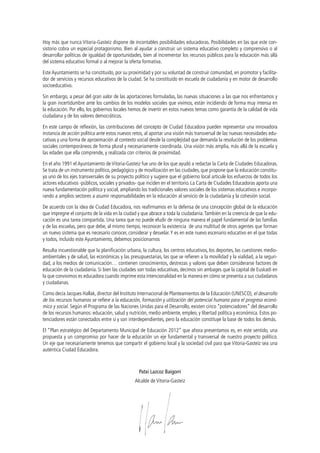 Hoy más que nunca Vitoria-Gasteiz dispone de incontables posibilidades educadoras. Posibilidades en las que este consistorio cobra un especial protagonismo. Bien al ayudar a construir un sistema educativo completo y comprensivo o al
desarrollar políticas de igualdad de oportunidades, bien al incrementar los recursos públicos para la educación más allá
del sistema educativo formal o al mejorar la oferta formativa.
Este Ayuntamiento se ha constituido, por su proximidad y por su voluntad de construir comunidad, en promotor y facilitador de servicios y recursos educativos de la ciudad. Se ha constituido en escuela de ciudadanía y en motor de desarrollo
socioeducativo.
Sin embargo, a pesar del gran valor de las aportaciones formuladas, las nuevas situaciones a las que nos enfrentamos y
la gran incertidumbre ante los cambios de los modelos sociales que vivimos, están incidiendo de forma muy intensa en
la educación. Por ello, los gobiernos locales hemos de invertir en estos nuevos temas como garantía de la calidad de vida
ciudadana y de los valores democráticos.
En este campo de reflexión, las contribuciones del concepto de Ciudad Educadora pueden representar una innovadora
instancia de acción política ante estos nuevos retos, al aportar una visión más transversal de las nuevas necesidades educativas y una forma de aproximación al contexto social desde la complejidad que demanda la resolución de los problemas
sociales contemporáneos de forma plural y necesariamente coordinada. Una visión más amplia, más allá de la escuela y
las edades que ella comprende, y realizada con criterios de proximidad.
En el año 1991 el Ayuntamiento de Vitoria-Gasteiz fue uno de los que ayudó a redactar la Carta de Ciudades Educadoras.
Se trata de un instrumento político, pedagógico y de movilización en las ciudades, que propone que la educación constituya uno de los ejes transversales de su proyecto político y sugiere que el gobierno local articule los esfuerzos de todos los
actores educativos -públicos, sociales y privados- que inciden en el territorio. La Carta de Ciudades Educadoras aporta una
nueva fundamentación política y social, ampliando los tradicionales valores sociales de los sistemas educativos e incorporando a amplios sectores a asumir responsabilidades en la educación al servicio de la ciudadanía y la cohesión social.
De acuerdo con la idea de Ciudad Educadora, nos reafirmamos en la defensa de una concepción global de la educación
que impregne el conjunto de la vida en la ciudad y que abrace a toda la ciudadanía. También en la creencia de que la educación es una tarea compartida. Una tarea que no puede eludir de ninguna manera el papel fundamental de las familias
y de las escuelas, pero que debe, al mismo tiempo, reconocer la existencia de una multitud de otros agentes que forman
un nuevo sistema que es necesario conocer, considerar y desvelar. Y es en este nuevo escenario educativo en el que todas
y todos, incluido este Ayuntamiento, debemos posicionarnos
Resulta incuestionable que la planificación urbana, la cultura, los centros educativos, los deportes, las cuestiones medioambientales y de salud, las económicas y las presupuestarias, las que se refieren a la movilidad y la vialidad, a la seguridad, a los medios de comunicación… contienen conocimientos, destrezas y valores que deben considerarse factores de
educación de la ciudadanía. Si bien las ciudades son todas educativas, decimos sin ambages que la capital de Euskadi en
la que convivimos es educadora cuando imprime esta intencionalidad en la manera en cómo se presenta a sus ciudadanos
y ciudadanas.
Como decía Jacques Hallak, director del Instituto Internacional de Planteamientos de la Educación (UNESCO), el desarrollo
de los recursos humanos se refiere a la educación, formación y utilización del potencial humano para el progreso económico y social. Según el Programa de las Naciones Unidas para el Desarrollo, existen cinco “potenciadores” del desarrollo
de los recursos humanos: educación, salud y nutrición, medio ambiente, empleo, y libertad política y económica. Estos potenciadores están conectados entre sí y son interdependientes, pero la educación constituye la base de todos los demás.
El “Plan estratégico del Departamento Municipal de Educación 2012” que ahora presentamos es, en este sentido, una
propuesta y un compromiso por hacer de la educación un eje fundamental y transversal de nuestro proyecto político.
Un eje que necesariamente tenemos que compartir el gobierno local y la sociedad civil para que Vitoria-Gasteiz sea una
auténtica Ciudad Educadora.

Patxi Lazcoz Baigorri
Alcalde de Vitoria-Gasteiz

 