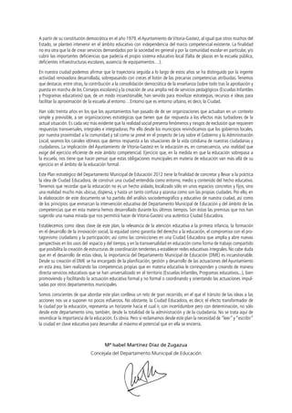 A partir de su constitución democrática en el año 1979, el Ayuntamiento de Vitoria-Gasteiz, al igual que otros muchos del
Estado, se planteó intervenir en el ámbito educativo con independencia del marco competencial existente. La finalidad
no era otra que la de crear servicios demandados por la sociedad en general y por la comunidad escolar en particular, y/o
cubrir las importantes deficiencias que padecía el propio sistema educativo local (falta de plazas en la escuela pública,
deficientes infraestructuras escolares, ausencia de equipamientos…).
En nuestra ciudad podemos afirmar que la trayectoria seguida a lo largo de estos años se ha distinguido por la ingente
actividad renovadora desarrollada, sobrepasando con creces el listón de las precarias competencias atribuidas. Tenemos
que destacar, entre otras, la contribución a la consolidación democrática de la enseñanza (sobre todo tras la aprobación y
puesta en marcha de los Consejos escolares) y la creación de una amplia red de servicios pedagógicos (Escuelas Infantiles
y Programas educativos) que, de un modo incuestionable, han servido para movilizar estrategias, recursos e ideas para
facilitar la aproximación de la escuela al entorno…Entorno que es entorno urbano, es decir, la Ciudad.
Han sido treinta años en los que los ayuntamientos han pasado de de ser organizaciones que actuaban en un contexto
simple y previsible, a ser organizaciones estratégicas que tienen que dar respuesta a los efectos más turbadores de la
actual situación. Es cada vez más evidente que la realidad social presenta fenómenos y riesgos de exclusión que requieren
respuestas transversales, integrales e integradoras. Por ello desde los municipios reivindicamos que los gobiernos locales,
por nuestra proximidad a la comunidad y tal como se prevé en el proyecto de Ley sobre el Gobierno y la Administración
Local, seamos los canales idóneos que demos respuesta a las situaciones de la vida cotidiana de nuestras ciudadanas y
ciudadanos. La implicación del Ayuntamiento de Vitoria-Gasteiz en la educación es, en consecuencia, una realidad que
exige del ejercicio eficiente de este ámbito competencial. Ejercicio que, en la medida en que la educación sobrepasa a
la escuela, nos tiene que hacer pensar que estas obligaciones municipales en materia de educación van más allá de su
ejercicio en el ámbito de la educación formal.
Este Plan estratégico del Departamento Municipal de Educación 2012 tiene la finalidad de concretar y llevar a la práctica
la idea de Ciudad Educadora, de construir una ciudad entendida como entorno, medio y contenido del hecho educativo.
Tenemos que recordar que la educación no es un hecho aislado, localizado sólo en unos espacios concretos y fijos, sino
una realidad mucho más ubicua, dispersa, y hasta un tanto confusa y azarosa como son las propias ciudades. Por ello, en
la elaboración de este documento se ha partido del análisis sociodemográfico y educativo de nuestra ciudad, así como
de los principios que enmarcan la intervención educativa del Departamento Municipal de Educación y del ámbito de las
competencias que en esta materia hemos desarrollado durante los últimos tiempos. Son éstas las premisas que nos han
sugerido una nueva mirada que nos permitirá hacer de Vitoria-Gasteiz una auténtica Ciudad Educadora.
Establecemos como ideas clave de este plan, la relevancia de la atención educativa a la primera infancia, la formación
en el desarrollo de la innovación social, la equidad como garantía del derecho a la educación, el compromiso con el protagonismo ciudadano y la participación; así como las convicciones en una Ciudad Educadora que amplía y abre nuevas
perspectivas en los usos del espacio y del tiempo, y en la transversalidad en educación como forma de trabajo compartido
que posibilita la creación de estructuras de coordinación tendentes a establecer redes educativas integrales. No cabe duda
que en el desarrollo de estas ideas, la importancia del Departamento Municipal de Educación (DME) es incuestionable.
Desde su creación el DME se ha encargado de la planificación, gestión y desarrollo de las actuaciones del Ayuntamiento
en esta área, bien realizando las competencias propias que en materia educativa le corresponden y creando de manera
directa servicios educativos que se han universalizado en el territorio (Escuelas Infantiles, Programas educativos...), bien
promoviendo y facilitando la actuación educativa formal y no formal o coordinando y orientando las actuaciones impulsadas por otros departamentos municipales.
Somos conscientes de que abordar este plan conlleva un reto de gran recorrido, en el que el tránsito de las ideas a las
acciones nos va a suponer no pocos esfuerzos. No obstante, la Ciudad Educadora, es decir, el efecto transformador de
la ciudad por la educación, representa un horizonte hacia el cual ir, con incertidumbre pero con determinación, no sólo
desde este departamento sino, también, desde la totalidad de la administración y de la ciudadanía. No se trata aquí de
reivindicar la importancia de la educación. Es obvia. Pero sí reclamamos desde este plan la necesidad de “leer” y “escribir”
la ciudad en clave educativa para desarrollar al máximo el potencial que en ella se encierra.

Mª Isabel Martínez Díaz de Zugazua
Concejala del Departamento Municipal de Educación

 