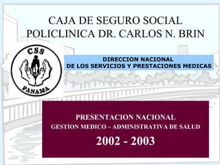 UPL / PDrCNB - 2003
CAJA DE SEGURO SOCIAL
POLICLINICA DR. CARLOS N. BRIN
PRESENTACION NACIONAL
GESTION MEDICO – ADMINISTRATIVA DE SALUD
2002 - 2003
DIRECCION NACIONAL
DE LOS SERVICIOS Y PRESTACIONES MEDICAS
 