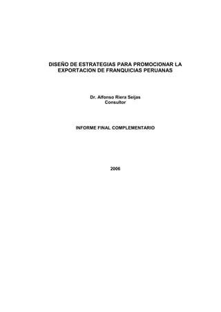 DISEÑO DE ESTRATEGIAS PARA PROMOCIONAR LA
EXPORTACION DE FRANQUICIAS PERUANAS
Dr. Alfonso Riera Seijas
Consultor
INFORME FINAL COMPLEMENTARIO
2006
 