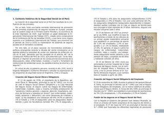 18 19
Plan Estratégico Institucional 2012-2016 Diagnóstico Institucional
1. Contexto histórico de la Seguridad Social en el Perú
La creación de la seguridad social en el Perú fue resultado de la con-
fluencia de dos procesos:
Por un lado, hubo una fuerte corriente internacional de promoción
de las primeras experiencias de seguros sociales en Europa, proceso
que se aceleró luego de la Primera Guerra Mundial y la ocurrencia de
la Gran Depresión de 1929. Jugó también un papel destacado la Or-
ganización Internacional del Trabajo (OIT), creada como consecuencia
de la Conferencia de Paz de Versalles (1919), y que tiene como órgano
supremo a la Conferencia Internacional del Trabajo, que promovió (en
el período de 1919 a 1935) la implantación de sistemas de seguros
sociales en el hemisferio occidental.
Por otro lado, en el plano nacional, los movimientos sindicales y
políticos emergentes durante la década del veinte introdujeron en la
agenda pública la necesidad de contar con sistemas de protección so-
cial en el país, demanda que fue recogida en el artículo 48.o
de la
Constitución Política del Perú de 1933, que prescribía que: “la ley esta-
blecerá un régimen de previsión de las consecuencias económicas de la
desocupación, edad, enfermedad, invalidez y muerte y fomentará las
instituciones de solidaridad social, los establecimientos de ahorros y de
seguros”1.
En virtud de ello, el gobierno peruano, durante el año 1935, envió a
Edgardo Rebagliati y Guillermo Almenara a estudiar la organización de
los programas de seguridad social en Argentina, Chile y Uruguay.
Creación del Seguro Social Obrero Obligatorio
El 12 de agosto de 1936, el presidente de la República, ge-
neral Óscar R. Benavides, promulgó la Ley N.° 8433, con la cual
se creó el Seguro Social Obrero Obligatorio y la Caja Nacional
del Seguro Social. El seguro cubría los riesgos de enfermedad,
maternidad, invalidez, vejez y muerte, brindaba prestaciones de
“asistencia médica general y especial, atención hospitalaria, ser-
vicio de farmacia y subsidios en dinero” (por enfermedad, mater-
nidad, lactancia y defunción); así como pensiones de invalidez y
vejez. La ley estableció una cotización del 8% (4.5% el patrono,
1% el Estado y 2.5% el asegurado) para los asegurados depen-
dientes y para los facultativos también 8% (7% el asegurado y
1 Bustíos R.C. La	salud	pública,	la	seguridad	social	y	el	Perú	demoliberal (1933-1968). Concytec,
Lima, 2005.
1% el Estado) y 6% para los asegurados independientes (3.5%
el asegurado y 2.5% el Estado). Con una cuota adicional del 2%,
los asegurados obligatorios (asegurados dependientes e indepen-
dientes) podían contratar con la Caja un seguro de familia para
sus cónyuges e hijos menores de 14 años. Asimismo, dispuso una
revisión actuarial cada 5 años.
El 23 de febrero de 1937 se promul-
gó la Ley 8509, que modificó la tasa de
aportaciones a través de los cálculos de
un primer ajuste matemático actuarial
que estableció un porcentaje de aporte
de 3.5% del empleador, 1.5% el ase-
gurado y un 1% el Estado, totalizando
un 6%. En general, el seguro cubría los
riesgos de enfermedad, maternidad,
invalidez, vejez y muerte. Los trabaja-
dores asegurados tenían derecho a una
pensión de vejez, cumplidos los 60 años
y habiendo cotizado 20 años.
El 10 de febrero de 1941 inició sus
actividades el primer hospital de la Caja
Nacional del Seguro Social, con el nom-
bre de Hospital Mixto y Policlínico de
Lima, y fue su primer director el Dr. Gui-
llermo Almenara Irigoyen, cuyo nombre
lleva el hospital a partir de 1981.
Creación del Seguro Social Obligatorio del Empleado
El 19 de noviembre de 1948, durante el gobierno del general Manuel
A. Odría, se promulgó el Decreto Ley N.° 10902 que creó el Seguro
Social Obligatorio del Empleado, con la misma cobertura de presta-
ciones que el Seguro Obrero. A inicios del año 1949, se promulgó el
Decreto Ley N.° 10941 que estableció el porcentaje de aportaciones
de 5% (3% empleadores, 1.5% empleados y 0.5% el Estado).
Fusión de los seguros en el Seguro Social del Perú
Con la llegada al Gobierno del general Juan Velasco Alvarado, se
inicia un proceso de fusión progresiva de los seguros del obrero y
el empleado. El 1º de mayo de 1973 se promulgó el Decreto Ley
N.° 19990 que fusionaba los diferentes regímenes de pensiones
 