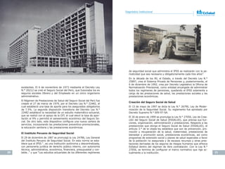 20 21
Plan Estratégico Institucional 2012-2016 Diagnóstico Institucional
existentes. El 6 de noviembre de 1973 mediante el Decreto Ley
N.° 20212 se creó el Seguro Social del Perú, que fusionaba los ex
seguros sociales Obrero y del Empleado en un único organismo
administrativo.
El Régimen de Prestaciones de Salud del Seguro Social del Perú fue
creado el 27 de marzo de 1979, por el Decreto Ley N.° 22482, el
cual estableció una tasa de aporte para los asegurados obligatorios
de 7.5%. La segunda disposición transitoria del Decreto Ley N.°
22482 estableció la necesidad de un estudio matemático-actuarial,
que se realizó con el apoyo de la OIT, el cual elevó la tasa de apor-
tación al 9% y permitió el saneamiento económico del Seguro So-
cial. De otro lado, este dispositivo configura una nueva cartera de
servicios, incorporando las prestaciones preventivo-promocionales,
la educación sanitaria y las prestaciones económicas.
El Instituto Peruano de Seguridad Social
El 29 de diciembre de 1987 se promulgó la Ley 24786, Ley General
del Instituto Peruano de Seguridad Social. En esta norma se esta-
blece que el IPSS “…es una institución autónoma y descentralizada,
con personería jurídica de derecho público interno, con autonomía
técnica, administrativa, económica, financiera, presupuestal y con-
table…” y que “Los estudios actuariales de los diferentes regímenes
de seguridad social que administra el IPSS se realizarán con la pe-
riodicidad que sea necesaria y obligatoriamente cada tres años”.
En la década de los 90, el Estado, a través del Decreto Ley N.°
25897, crea el Sistema Privado de Pensiones y, posteriormente, el
6 de diciembre de 1992, crea por Decreto Legislativo la Oficina de
Normalización Previsional, como entidad encargada de administrar
todos los regímenes de pensiones, quedando el IPSS solamente a
cargo de las prestaciones de salud, las prestaciones sociales y las
prestaciones económicas.
Creación del Seguro Social de Salud
El 15 de mayo de 1997 se dicta la Ley N.° 26790, Ley de Moder-
nización de la Seguridad Social. Su reglamento fue aprobado por
Decreto Supremo N.° 009-97-SA.
El 30 de enero de 1999 se promulga la Ley N.° 27056, Ley de Crea-
ción del Seguro Social de Salud (ESSALUD), que precisa sus fun-
ciones, organización, administración y prestaciones. Respecto a las
prestaciones que otorga el Seguro Social de Salud (ESSALUD), el
artículo 3.° de la citada ley establece que son de prevención, pro-
moción y recuperación de la salud, maternidad, prestaciones de
bienestar y promoción social, prestaciones económicas, así como
programas de extensión social y planes de salud especiales a favor
de la población no asegurada y de escasos recursos y otras pres-
taciones derivadas de los seguros de riesgos humanos que ofrezca
EsSalud dentro del régimen de libre contratación. Con la Ley N.°
27056, se termina de configurar el marco normativo que rige ac-
tualmente a la institución.
 