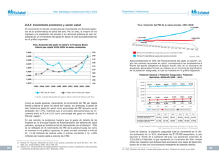 34 35
Plan Estratégico Institucional 2012-2016 Diagnóstico Institucional
3.2.2 Crecimiento económico y sector salud
El crecimiento ha tenido consecuencias importantes en diversos aspec-
tos de la problemática de salud del país. Por un lado, la mejora en los
ingresos y la expansión del acceso a los servicios públicos se han ex-
presado en un incremento del gasto en salud, el cual se puede observar
en el gráfico siguiente:
Como se puede apreciar, claramente, el incremento del PBI per cápita
tiende a elevar el gasto en salud per cápita; sin embargo, a pesar de
ello, todavía el gasto en salud como porcentaje del PBI peruano es de
alrededor del 5.4%, mientras que el promedio latinoamericano se en-
cuentra entre el 9 y el 11% como porcentaje del gasto en relación al
PBI per cápita12
.
En ese sentido, la evidencia muestra que el gasto de bolsillo de los
hogares es la principal fuente de financiamiento del sistema de salud
peruano, aunque su tendencia ha ido decreciendo con el tiempo13
. Esto
se ve reflejado en el crecimiento del PBI de la salud privada, tal como
se muestra en el gráfico siguiente, el gasto privado asciende a más de
S/. 7,116 millones de nuevos soles a precios corrientes y S/. 2,892
millones de nuevos soles a precios de 1994.
12 Petrera, M. “Algunas reflexiones en torno a las cuentas nacionales de salud del Perú”.	Rev.	Per.	
Med. Exp. Salud Pública, 2009; 26(2):248-250
13 Alarcón, EG. Financiamiento	del	Aseguramiento	Universal	en	Salud:	Experiencias	internacionales	
y	elementos	de	decisión	para	el	Perú. Bethesda, 2009.
Fuente:	Cuentas	Nacionales	de	Salud	y	Banco	Central	de	Reserva	del	Perú
Perú. Evolución del gasto en salud y el Producto Bruto
Interno per cápita 1995-2005 en soles constantes
5,600
5,400
5,200
5,000
4,800
4,600
4,400
4,200
4,000
235
230
225
220
215
210
205
200
195
190
1995 1996 1997 1998 1999 2000 2002 2003 2004 2005
PBI real per cápita Gasto real en salud per cápita
Aproximadamente el 30% del financiamiento del gasto en salud14
, se-
gún las cuentas nacionales en salud, corresponde a los empleadores a
través del aporte obligatorio al Seguro Social; ello, en un escenario de
expansión del empleo formal, se traduce en un incremento significativo
de la población asegurada, la cual se muestra en el gráfico siguiente:
Como se observa, la población asegurada total se incrementó en el últi-
mo quinquenio en un 41%, alcanzando los 9’129,000 asegurados, lo que
equivale al 30.6% de la población del país. Los aportantes ascienden de
3’233,000 a 5’068,000, lo que representa un incremento del 56%. Ambas
cifras nos muestran que EsSalud está alcanzando otra etapa de desarrollo,
propia de un país con una economía emergente de ingresos medios.
Fuente:	INEI
Fuente:	Gerencia	Central	de	Aseguramiento	Asegurados	aportantes	a	Diciembre	2001.
Nota:	Aportantes	son	los	titulares	(Activos	+	Pensionistas)
14 CIES, Ministerio de Salud. Cuentas Nacionales del Perú. Ministerio de Salud, Lima 2008.
Población General / Población Asegurada / Población
Aportante. ESSALUD 2006 - 2011
Perú. Evolución del PBI de la salud privada. 1991-2010
1991 1992 1993 1994 1995 1996 1997 1998 1999 2000 2001 2002 2003 2004 2005 2006 2007 2008 2009 2010
1,413,220 2,892,456
765,351
7,116,806
PBI Salud Privada (Miles de nuevos soles a precios constantes de 1994)
PBI Salud Privada (Miles de nuevos soles a precios corrientes)
Población total
2006 2007 2008 2009 2010 2011
22.9% 23.8% 26.5% 28.0% 29.3% 30.6%
11.5% 12.7% 14.5% 15.8% 16.5% 17.0%
Población asegurada Población aportante
Porcentaje de Asegurados respecto
a la población total del país
Porcentaje de Asegurados respecto
a la población total del país
Fuente: Gerencia Central de Aseguramiento. Asegurados aportantes a diciembre 2011
Nota: Aportantes son los titulares (activos + pensionistas)
35,000
30,000
25,000
20,000
15,000
10,000
5,000
0
28,151 28,482 28,807 29,132 29,462 29,798
6,442 6,793 7,633 8,143 8,627 9,129
3,233 3,610 4,188 4,607 4,872 5,068
2006 2007 2008 2009 2010 2011
Poblaciónenmillones
 