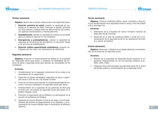 56 57
Plan Estratégico Institucional 2012-2016 Diagnóstico Institucional
Primer escenario
Objetivo: Reformular la acción institucional en las siguientes áreas:
1. Atención primaria de salud, mejorar la capacidad de res-
puesta en la atención de salud. Promover la gestión territorial
con otros actores y trabajar sobre los determinantes de la salud,
con políticas intersectoriales e interdisciplinarias.
2. Hospitalización, atender la necesidad de mejorar los procesos
para una oportuna atención en los hospitales.
3. Emergencias y prehospitalarias, mejorar la capacidad de
respuesta de los servicios de emergencia y la derivación rápida
a los servicios de hospitalización.
4. Atención médica especializada ambulatoria, proponer es-
trategias para las citas y los mecanismos de referencias.
Segundo escenario
Objetivo: Promover el involucramiento de aliados en la propuesta
de “Seguridad Social para todos”, y visibilizar las debilidades del sis-
tema de salud y seguridad social para atender las necesidades de los
ciudadanos.
Acciones:
1. Fortalecimiento de la respuesta institucional de las redes a las
necesidades de los asegurados.
2. Desarrollo de planes estratégicos regionales de salud y seguri-
dad social a nivel de red y de actores sociales.
3. Firma de convenios para impulsar la complementariedad de ser-
vicios y recursos orientados a la seguridad social para todos.
4. Fortalecimiento de la capacidad de las gerencias de Red para
la acción por una política de seguridad social para todos en el
ámbito regional y local.
5. Promover la organización de los afiliados y su participación en la
solución de problemas de EsSalud.
6. Captación de nuevos afiliados a nivel de las redes, vía el fortale-
cimiento del proceso de aseguramiento a los regulares, y la in-
corporación de nuevos afiliados bajo el mecanismo de afiliación
colectiva.
Tercer escenario
Objetivo: Construir viabilidad política, social, normativa y financie-
ra a la transformación de la seguridad social en salud a nivel del Estado
y de la sociedad civil.
Acciones:
1. Elaboración de la propuesta de marco normativo nacional de
Seguridad Social Universal.
2. Desarrollo de un plan de incidencia política y social por la uni-
versalización de la seguridad social en los organismos del Esta-
do y dentro de EsSalud.
Cuarto escenario
Objetivo: Posicionar a EsSalud en el debate global de universaliza-
ción de los sistemas de seguridad social.
Acciones:
1. Difusión de la propuesta de Seguridad Social Universal en or-
ganismos internacionales en los que participe EsSalud (p.ej.:
OISS, AISS, CISS).
2. Organizar foros internacionales que permitan poner en el centro
del debate global la universalización de la seguridad social.
 
