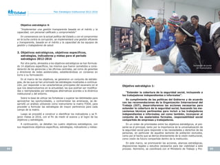 64 65
Plan Estratégico Institucional 2012-2016 Plan Estratégico Institucional 2012-2016
Objetivo estratégico 4:
“Implementar	 una	 gestión	 transparente	 basada	 en	 el	 mérito	 y	 la	
capacidad,	con	personal	califi	cado	y	comprometido”
En	consonancia	con	la	actual	política	del	Estado	y	con	el	compromiso	
en	la	lucha	contra	la	corrupción,	se	implementará	una	gestión	efi	ciente	
y	transparente,	basada	en	el	mérito	y	la	capacidad	de	los	equipos	de	
gestión	y	trabajadores	de	salud.
3. Objetivos estratégicos, objetivos específicos,
estrategias, indicadores y metas para el periodo
estratégico 2012-2016
Por otra parte, alineados a los objetivos estratégicos se han formula-
do 14 objetivos específicos, los mismos que fueron sometidos a consi-
deración de las gerencias y las oficinas centrales, así como de gerentes
y directores de redes asistenciales, estableciéndose un consenso en
torno a su formulación.
En el marco de los objetivos, se generaron un conjunto de estrate-
gias, de las que se han priorizado las estrategias mostradas a continua-
ción, por responder a las características principales del escenario en el
que nos desenvolvemos en la actualidad, las que podrían ser modifica-
das o reemplazadas por estrategias alternativas acordes a la dinámica
institucional y del entorno.
Sobre la base de utilizar las fortalezas y superar las debilidades para
aprovechar las oportunidades, y contrarrestar las amenazas, se de-
sarrolló un análisis utilizando como instrumento la matriz FODA, para
proceder a formular las estrategias de mayor pertinencia para cada
campo de la matriz.
Luego se procedió a construir e identificar los indicadores y se fi-
jaron metas al 2016, con el fin de medir el avance y el logro de los
objetivos y estrategias.
A continuación, se detallan los cuatro objetivos estratégicos, con
sus respectivos objetivos específicos, estrategias, indicadores y metas:
Objetivo estratégico 1:
“Extender la cobertura de la seguridad social, incluyendo a
los trabajadores independientes e informales”.
En cumplimiento de las políticas del Gobierno y de acuerdo
con las recomendaciones de la Organización Internacional del
Trabajo	 (OIT),	 desarrollaremos	 las	 acciones	 necesarias	 para	
extender la cobertura de la seguridad social, buscando los me-
canismos técnicos pertinentes para incluir a los trabajadores
independientes e informales; así como también, incorporar al
conjunto de los asalariados formales, responsabilidad social
compartida de empresas y trabajadores.
En un orden de prioridades entre los objetivos estratégicos, el pre-
sente es el principal, tanto por la importancia de la universalización de
la seguridad social para responder a las necesidades y derechos de las
personas, en particular de aquellos sectores de población excluidos,
como por el hecho que se deriva directamente de la visión institucional,
como visión de futuro compartida dentro de la institución.
En este marco, se promoverán las acciones, alianzas estratégicas,
disposiciones legales y estudios necesarios para dar viabilidad a este
proceso. Asimismo, se coordinará con el Ministerio de Trabajo y Pro-
Tecnología	de	punta	
en Huancavelica
 