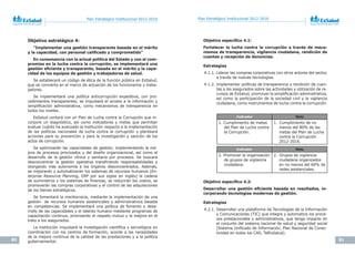 80 81
Plan Estratégico Institucional 2012-2016 Plan Estratégico Institucional 2012-2016
Objetivo estratégico 4:
“Implementar una gestión transparente basada en el mérito
y	la	capacidad,	con	personal	calificado	y	comprometido”
En consonancia con la actual política del Estado y con el com-
promiso en la lucha contra la corrupción, se implementará una
gestión	eficiente	y	transparente,	basada	en	el	mérito	y	la	capa-
cidad de los equipos de gestión y trabajadores de salud.
Se establecerá un código de ética de la función pública en EsSalud,
que se convierta en el marco de actuación de los funcionarios y traba-
jadores.
Se implementará una política anticorrupción expeditiva, con pro-
cedimientos transparentes, se impulsará el acceso a la información y
simplificación administrativa, como mecanismos de transparencia en
todos los niveles.
EsSalud contará con un Plan de Lucha contra la Corrupción que in-
corpore un diagnóstico, así como indicadores y metas que permitan
evaluar cuánto ha avanzado la institución respecto a la implementación
de las políticas nacionales de lucha contra la corrupción y planteará
acciones para su prevención y para la investigación y sanción de los
actos de corrupción.
Se optimizarán las capacidades de gestión, implementando la me-
jora de procesos priorizados y del diseño organizacional, así como el
desarrollo de la gestión clínica y sanitaria por procesos. Se buscará
desconcentrar la gestión operativa transfiriendo responsabilidades y
otorgando más autonomía a los órganos desconcentrados. Además,
se mejorarán y automatizarán los sistemas de recursos humanos (En-
terprise	 Resource	 Planning, ERP por sus siglas en inglés) la cadena
de suministros y los sistemas de finanzas, se reducirán los costos, se
promoverán las compras corporativas y el control de las adquisiciones
de los bienes estratégicos.
Se fomentará la meritocracia, mediante la implementación de una
gestión de recursos humanos asistenciales y administrativos basada
en competencias. Se implementará una política de fomento y desa-
rrollo de las capacidades y el talento humano mediante programas de
capacitación continua, priorizando el respeto mutuo y la mejora en el
trato a los asegurados.
La institución impulsará la investigación científica y tecnológica en
coordinación con los centros de formación, acorde a las necesidades
de la mejora continua de la calidad de las prestaciones y a la política
gubernamental.
Objetivo	específico	4.1:	
Fortalecer la lucha contra la corrupción a través de meca-
nismos de transparencia, vigilancia ciudadana, rendición de
cuentas y recepción de denuncias.
Estrategias
4.1.1. Liderar las compras corporativas con otros actores del sector,
a través de nuevas tecnologías.
4.1.2. Implementar políticas de transparencia y rendición de cuen-
tas a los asegurados sobre las actividades y utilización de re-
cursos de EsSalud, promover la simplificación administrativa,
así como la participación de la sociedad civil y la vigilancia
ciudadana, como instrumentos de lucha contra la corrupción.
Objetivo	específico	4.2:	
Desarrollar	una	gestión	eficiente	basada	en	resultados,	in-
corporando tecnologías modernas de gestión.
Estrategias
4.2.1. Desarrollar una plataforma de Tecnologías de la Información
y Comunicaciones (TIC) que integre y automatice los proce-
sos prestacionales y administrativos, que tenga impacto en
el conjunto del sistema nacional de salud y seguridad social
(Sistema Unificado de Información, Plan Nacional de Conec-
tividad en todos los CAS, TelEsSalud).
Indicador Meta
1. Cumplimiento de metas
del Plan de Lucha contra
la Corrupción.
1. Cumplimiento de no
menos del 80% de las
metas del Plan de Lucha
contra la Corrupción
2012-2016.
Indicador Meta
2. Promover la organización
de grupos de vigilancia
ciudadana.
2. Grupos de vigilancia
ciudadana organizados
en no menos del 60% de
redes asistenciales.
 