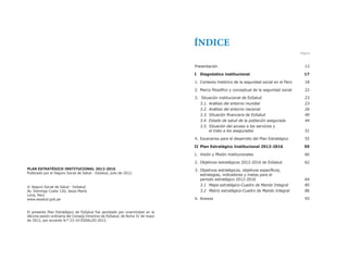PLAN ESTRATÉGICO INSTITUCIONAL 2012-2016
Publicado por el Seguro Social de Salud - EsSalud, julio de 2012.
© Seguro Social de Salud - EsSalud
Av. Domingo Cueto 120, Jesús María
Lima, Perú
www.essalud.gob.pe
El presente Plan Estratégico de EsSalud fue aprobado por unanimidad en la
décima sesión ordinaria del Consejo Directivo de EsSalud, de fecha 31 de mayo
de 2012, por acuerdo N.º 23-10-ESSALUD-2012.
Presentación 13
I Diagnóstico institucional 17
1. Contexto histórico de la seguridad social en el Perú 18
2. Marco filosófico y conceptual de la seguridad social 22
3. Situación institucional de EsSalud 23
3.1. Análisis del entorno mundial 23
3.2. Análisis del entorno nacional 26
		 3.3.	Situación	financiera	de	EsSalud	 40
		 3.4.	Estado	de	salud	de	la	población	asegurada	 44
3.5. Situación del acceso a los servicios y
	 	 	 el	trato	a	los	asegurados	 51
4. Escenarios para el desarrollo del Plan Estratégico 55
II Plan Estratégico Institucional 2012-2016 59
1. Visión y Misión institucionales 60
2. Objetivos estratégicos 2012-2016 de EsSalud 62
3. Objetivos estratégicos, objetivos específicos,
estrategias, indicadores y metas para el
periodo estratégico 2012-2016 64
3.1	 Mapa	estratégico-Cuadro	de	Mando	Integral	 							85
		 3.2	 Matriz	estratégica-Cuadro	de	Mando	Integral		 86
4. Anexos 93
ÍNDICE
Página
 