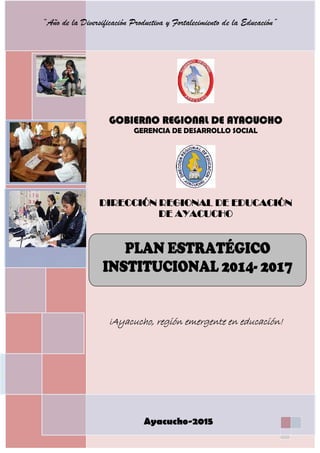 PLAN ESTRATÉGICO INSTITUCIONAL 2014-2017
1
GOBIERNO REGIONAL DE AYACUCHO
GERENCIA DE DESARROLLO SOCIAL
DIRECCIÓN REGIONAL DE EDUCACIÓN DE
AYACUCHO
¡Ayacucho, región emergente en educación!
Ayacucho-2015
PLAN DE ESTRATÉGICO
INSTITUCIONAL 2014 -2017
“Año de la Diversificación Productiva y Fortalecimiento de la Educación”
GOBIERNO REGIONAL DE AYACUCHO
GERENCIA DE DESARROLLO SOCIAL
DIRECCIÓN REGIONAL DE EDUCACIÓN
DE AYACUCHO
PLAN ESTRATÉGICO
INSTITUCIONAL 2014- 2017
¡Ayacucho, región emergente en educación!
Ayacucho-2015
“Año de la Diversificación Productiva y Fortalecimiento de la Educación”
 