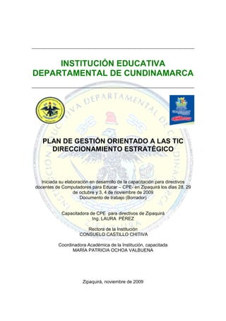 INSTITUCIÓN EDUCATIVA
DEPARTAMENTAL DE CUNDINAMARCA




   PLAN DE GESTIÓN ORIENTADO A LAS TIC
     DIRECCIONAMIENTO ESTRATÉGICO



   Iniciada su elaboración en desarrollo de la capacitación para directivos
docentes de Computadores para Educar – CPE- en Zipaquirá los días 28, 29
                   de octubre y 3, 4 de noviembre de 2009
                      Documento de trabajo (Borrador)


            Capacitadora de CPE para directivos de Zipaquirá
                          Ing. LAURA PÉREZ

                        Rectora de la Institución
                     CONSUELO CASTILLO CHITIVA

           Coordinadora Académica de la Institución, capacitada
                 MARÍA PATRICIA OCHOA VALBUENA




                      Zipaquirá, noviembre de 2009
 