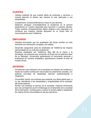 CLIENTES
 Calidad: cuidando de que nuestra oferta de productos y servicios, y
 nuestra atención al cliente, sea siempre la mas adecuada a sus
 necesidades.
 Cumplimiento: comprometiéndonos a hacer lo que decimos.
 Debemos perseguir incansablemente la excelencia en el servicio
 basándonos en nuestra capacidad para escuchar a nuestros clientes.
 Todos nuestros comportamientos deben dirigirse a dar respuesta a la
 confianza que nuestros clientes depositan en un Grupo líder en
 comunicaciones como Telefónica.


EMPLEADOS
 Claridad: procurando que los empleados del Grupo cuenten en todo
 momento con información completa y de calidad.
 Desarrollo: asegurando para los empleados de Telefónica las mejores
 oportunidades en su evolución profesional.
 Nuestros empleados son Telefónica. Mas allá de la marca o la
 tecnología, las personas que componen el Grupo son la auténtica clave
 de su liderazgo. Únicamente garantizando el crecimiento personal y
 profesional de nuestros empleados, garantizamos también el éxito de
 nuestro Grupo.


SOCIEDAD
 Contribución: para alcanzar con la sociedad una relación de confianza a
 través de nuestra contribución hacia todos los estamentos sociales, con
 políticas concretas de solidaridad, atención medioambiental e
 integración.
 Proximidad: siendo una empresa que presenta una oferta global pero, a
 su vez, atendiendo a las necesidades y singularidades de la sociedad,
 allí donde estemos.
 Somos una empresa al servicio de la sociedad. Creemos firmemente
 que nos corresponde asumir el liderazgo en el desarrollo de la sociedad
 de la información, contribuyendo a reducir la brecha digital y respetando
 los valores de las comunidades en las que operamos.




                                                                             11
 