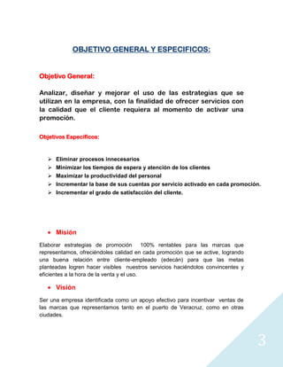 OBJETIVO GENERAL Y ESPECIFICOS:


Objetivo General:

Analizar, diseñar y mejorar el uso de las estrategias que se
utilizan en la empresa, con la finalidad de ofrecer servicios con
la calidad que el cliente requiera al momento de activar una
promoción.

Objetivos Específicos:



      Eliminar procesos innecesarios
      Minimizar los tiempos de espera y atención de los clientes
      Maximizar la productividad del personal
      Incrementar la base de sus cuentas por servicio activado en cada promoción.
    Incrementar el grado de satisfacción del cliente.




       Misión
Elaborar estrategias de promoción 100% rentables para las marcas que
representamos, ofreciéndoles calidad en cada promoción que se active, logrando
una buena relación entre cliente-empleado (edecán) para que las metas
planteadas logren hacer visibles nuestros servicios haciéndolos convincentes y
eficientes a la hora de la venta y el uso.

       Visión
Ser una empresa identificada como un apoyo efectivo para incentivar ventas de
las marcas que representamos tanto en el puerto de Veracruz, como en otras
ciudades.




                                                                                 3
 