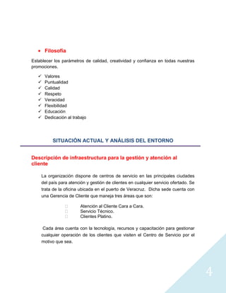 Filosofía
Establecer los parámetros de calidad, creatividad y confianza en todas nuestras
promociones.

      Valores
      Puntualidad
      Calidad
      Respeto
      Veracidad
      Flexibilidad
      Educación
      Dedicación al trabajo




           SITUACIÓN ACTUAL Y ANÁLISIS DEL ENTORNO


Descripción de infraestructura para la gestión y atención al
cliente

    La organización dispone de centros de servicio en las principales ciudades
    del país para atención y gestión de clientes en cualquier servicio ofertado. Se
    trata de la oficina ubicada en el puerto de Veracruz. Dicha sede cuenta con
    una Gerencia de Cliente que maneja tres áreas que son:

                        Atención al Cliente Cara a Cara.
                        Servicio Técnico.
                        Clientes Platino.

     Cada área cuenta con la tecnología, recursos y capacitación para gestionar
    cualquier operación de los clientes que visiten el Centro de Servicio por el
    motivo que sea.




                                                                                      4
 