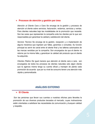 Procesos de atención y gestión por área

    Atención al Cliente Cara a Cara: Se encarga de la gestión y procesos de
    atención al cliente sobre servicios, facturación, reclamos, servicios y ventas.
    Para clientes naturales bajo las modalidades de la promoción que necesite.
    Son las caras que representan la compañía ante los clientes por lo que son
    responsables por garantizar la calidad y satisfacción del cliente.

    Servicio Técnico: Se encarga de la gestión, recepción y e implantación de
    alguna mecánica que ingresen por fallas, garantías o consultas. Su función
    principal es servir de canal entre el cliente final y los talleres autorizados de
    las marcas vendidas por la compañía. Son encargados de que el cliente no
    retorne por la misma falla y garanticen la calidad del producto que el cliente
    ha adquirido.

    Clientes Platino: De igual manera que atención al cliente cara a cara, son
    encargados de todos los procesos de clientes naturales solo algún cliente
    que la agencia misma tenga su cuenta oficial y manejen de planta cada
    promoción de acuerdo que por su nivel de consumo tienen una atención más
    rápida y personalizada.




                          ANÁLISIS EXTERNO

      El Cliente

 Son las personas que llevan sus cuentas a nuestras oficinas para llevarles la
promoción de sus diversos productos lanzados al mercado, cuyas motivaciones
estén orientadas a satisfacer las necesidades de comunicación y busquen calidad
y respaldo.




                                                                                        5
 