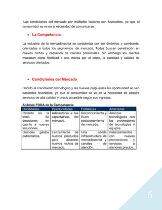 Las condiciones del mercado por múltiples factores son favorables, ya que el
consumidor se ve en la necesidad de comunicarse.

      La Competencia

La industria de la mercadotecnia se caracteriza por ser dinámico y cambiante,
orientadas a todos los segmentos de mercado. Todas buscan penetración en
nuevos nichos y captación de clientes potenciales. Sin embargo los clientes
muestran cierta fidelidad a una marca por el costo, la cantidad y calidad de
servicios ofertados.




      Condiciones del Mercado

Debido al crecimiento tecnológico y las nuevas propuestas las oportunidad se ven
bastantes favorables, ya que el consumidor se ve en la necesidad de adquirir
servicios de alta calidad y precio accesible según sus ingresos.

Análisis FODA de la Competencia
Debilidades         Oportunidades        Fortalezas            Amenazas
Retardo en la Adelantarse a las          Reconocimiento y      Alianzas
toma             de expectativas del     Buen                  tecnológicas con
decisiones       en mercado.             posicionamiento       los proveedores
cuanto a nuevas                          de mercado.           de tecnologías y
soluciones.                                                    equipos.
Grandes      gastos Lanzamiento de       Una          sólida   Relanzamientos
publicitarios.      nuevos productos     infraestructura de    con       nuevas
                    para      alcanzar   mercadotecnia y       promociones    y
                    nuevos nichos de     canales          de   servicios      a
                    mercado.             atención.             menores precios.




                                                                                   6
 