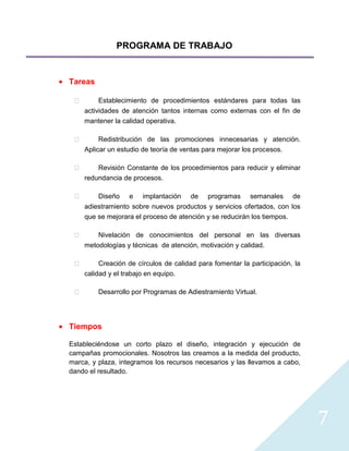 PROGRAMA DE TRABAJO


Tareas

         Establecimiento de procedimientos estándares para todas las
     actividades de atención tantos internas como externas con el fin de
     mantener la calidad operativa.

         Redistribución de las promociones innecesarias y atención.
     Aplicar un estudio de teoría de ventas para mejorar los procesos.

        Revisión Constante de los procedimientos para reducir y eliminar
     redundancia de procesos.

        Diseño e implantación de programas semanales de
     adiestramiento sobre nuevos productos y servicios ofertados, con los
     que se mejorara el proceso de atención y se reducirán los tiempos.

        Nivelación de conocimientos del personal en las diversas
     metodologías y técnicas de atención, motivación y calidad.

         Creación de círculos de calidad para fomentar la participación, la
     calidad y el trabajo en equipo.

        Desarrollo por Programas de Adiestramiento Virtual.




Tiempos

Estableciéndose un corto plazo el diseño, integración y ejecución de
campañas promocionales. Nosotros las creamos a la medida del producto,
marca, y plaza, integramos los recursos necesarios y las llevamos a cabo,
dando el resultado.




                                                                               7
 